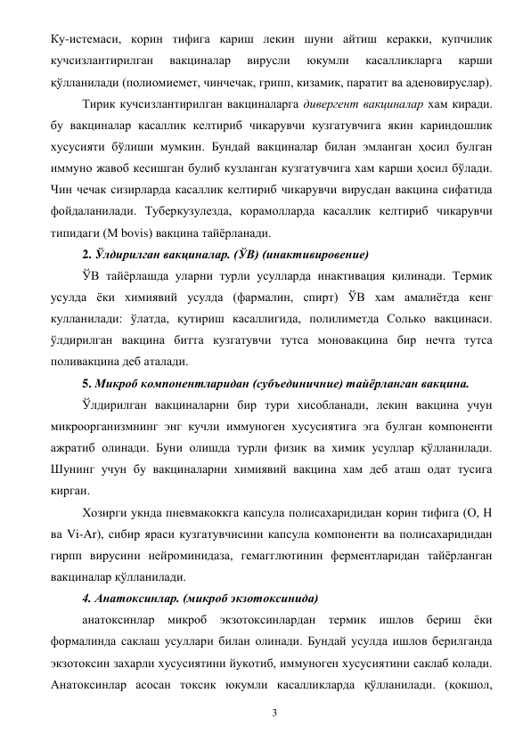  
3 
Ку-истемаси, корин тифига кариш лекин шуни айтиш керакки, купчилик 
кучсизлантирилган 
вакциналар 
вирусли 
юкумли 
касалликларга 
карши 
қўлланилади (полиомиемет, чинчечак, грипп, кизамик, паратит ва аденовируслар). 
Тирик кучсизлантирилган вакциналарга дивергент вакциналар хам киради. 
бу вакциналар касаллик келтириб чикарувчи кузгатувчига якин кариндошлик 
хусусияти бўлиши мумкин. Бундай вакциналар билан эмланган ҳосил булган 
иммуно жавоб кесишган булиб кузланган кузгатувчига хам карши ҳосил бўлади. 
Чин чечак сизирларда касаллик келтириб чикарувчи вирусдан вакцина сифатида 
фойдаланилади. Туберкузулезда, корамолларда касаллик келтириб чикарувчи 
типидаги (М bovis) вакцина тайёрланади. 
2. Ўлдирилган вакциналар. (ЎВ) (инактивировение) 
ЎВ тайёрлашда уларни турли усулларда инактивация қилинади. Термик 
усулда ёки химиявий усулда (фармалин, спирт) ЎВ хам амалиётда кенг 
кулланилади: ўлатда, қутириш касаллигида, полилиметда Солько вакцинаси. 
ўлдирилган вакцина битта кузгатувчи тутса моновакцина бир нечта тутса 
поливакцина деб аталади. 
5. Микроб компонентларидан (субъединичние) тайёрланган вакцина. 
Ўлдирилган вакциналарни бир тури хисобланади, лекин вакцина учун 
микроорганизмнинг энг кучли иммуноген хусусиятига эга булган компоненти 
ажратиб олинади. Буни олишда турли физик ва химик усуллар қўлланилади. 
Шунинг учун бу вакциналарни химиявий вакцина хам деб аташ одат тусига 
кирган. 
Хозирги укнда пневмакоккга капсула полисахаридидан корин тифига (О, Н 
ва Vi-Ar), сибир яраси кузгатувчисини капсула компоненти ва полисахаридидан 
гирпп вирусини нейроминидаза, гемагглютинин ферментларидан тайёрланган 
вакциналар қўлланилади. 
4. Анатоксинлар. (микроб экзотоксинида) 
анатоксинлар микроб экзотоксинлардан термик ишлов бериш ёки 
формалинда саклаш усуллари билан олинади. Бундай усулда ишлов берилганда 
экзотоксин захарли хусусиятини йукотиб, иммуноген хусусиятини саклаб колади. 
Анатоксинлар асосан токсик юкумли касалликларда қўлланилади. (қокшол, 
