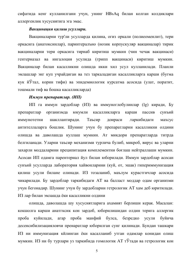  
5 
сифатида кенг кулланилгани учун, унинг HBsAq билан колган колдиклари 
аллергенлик хусусиятига эга эмас. 
Вакцинация қилиш усуллари. 
Вакциналарни тур'ли усулларда қилина, огиз оркали (полиеоменлит), тери 
оркасига (анатоксинлар), паринтералъно (нозик корпускуляр вакциналар) тирик 
вакциналарни тери оркасига тирнаб киритиш мумкин (чин чечак вакцинаси) 
гентерназал ва ингалоция усулида (грипп вакцинаси) киритиш мумкин. 
Вакциналар билан касалликни олишда икки хил усул кулланилади. Планли 
эмлашлар энг куп учрайдиган ва тез таркаладиган касалликларга карши (бугма 
кук йЎтал, корин тифи) ва эпидемиологик курсатма асосида (улат, поратит, 
тошмали тиф ва бошка касалликларда) 
Иммун препаратлар. (ИП) 
ИП га иммун зардоблар (ИЗ) ва иммуноглобулинлар (lg) киради, Бу 
препаратлар 
организмда 
юкумли 
касалликларга 
карши 
пассив 
сунъий 
иммунотетни 
шакллантиради. 
Таъсир 
доираси 
.таркибидаги 
махсус 
антителлаларга бошлик. Шунинг учун бу препаратларни касалликни олдини 
олишда ва даволашда куллаш мумкин. Ат микдори препаратларда титрда 
белгиланади. Уларни таъсир механизми турлича булиб, микроб, вирус ва уларни 
захарли моддаларини преципитация комплементни боғлаш нейтраллаши мумкин. 
Асосан ИП одамга парентериал йул билан юборилади. Иммун зардоблар асосан 
сунъий усулларда лаборатория хайвонларини (куй, от, эшак) гипериммунизация 
қилиш усули билане олинади. ИЗ тозаланиб, маълум курастгичлар асосида 
чикарилади. Бу зардоблар таркибидаги AT ва балласт моддар одам организми 
учун бегонадир. Шунинг учун бу зардобларни гетрологик AT хам деб юритилади. 
ИЗ лар билан эмлашда ёки касалликни олдини 
олишда, даволашда шу хусусиятларига ахамият берлиши керак. Масалан: 
кокшолга карши анатгксик кон зардоб, юборилишидан олдин терига аллергик 
проба 
куйилади, 
агар 
проба 
манфий 
булса, 
безредко 
усули 
буйича 
десенсибилизацияловчи преиаратлар юборилган сунг қилинади. Бундан ташкари 
ИЗ ни иммунизация кйлинган ёки касалланиб утган одамлар конидан олиш 
мумкин. ИЗ ни бу турлари уз таркибида гомологик AT тЎтади ва гетрологик кон 
