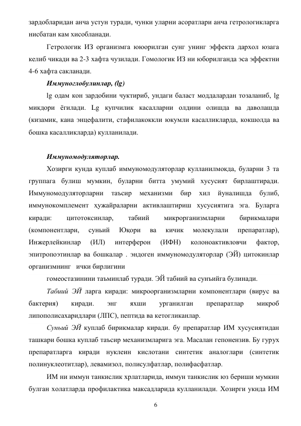  
6 
зардобларидан анча устун туради, чунки уларни асоратлари анча гетрологикларга 
нисбатан кам хисобланади. 
Гетрологик ИЗ организмга ююорилган сунг унинг эффекта дархол юзага 
келиб чикади ва 2-3 хафта чузилади. Гомологик ИЗ ни юборилганда эса эффектни 
4-6 хафта сакланади. 
Иммуноглобулинлар, (lg) 
lg одам кон зардобини чуктириб, ундаги баласт моддалардан тозаланиб, lg 
микдори ёгилади. Lg купчилик касалларни олдини олишда ва даволашда 
(кизамик, кана энцефалити, стафилакоккли юкумли касалликларда, кокшолда ва 
бошка касалликларда) кулланилади. 
 
Иммуномодуляторлар. 
Хозирги кунда куплаб иммуномодуляторлар кулланилмокда, буларни 3 та 
группага булиш мумкин, буларни битта умумий хусусият бирлаштиради. 
Иммуномодуляторларни 
таъсир 
механизми 
бир 
хил 
йуналишда 
булиб, 
иммунокомплемент ҳужайраларни активлаштириш хусусиятига эга. Буларга 
киради: 
цитотоксинлар, 
табиий 
микрорганизмларни 
бирикмалари 
(компонентлари, 
суньий 
Юқори 
ва 
кичик 
молекулали 
препаратлар), 
Инжерлейкинлар 
(ИЛ) 
интерферон 
(ИФН) 
колоноактивловчи 
фактор, 
эпитропоэтинлар ва бошкалар . эндоген иммуномодуляторлар (ЭЙ) цитокинлар 
организмнинг   ички бирлигини 
гомеостазинини таъминлаб туради. ЭЙ табиий ва сунъийга булинади. 
Табиий ЭЙ ларга киради: микроорганизмларни компонентлари (вирус ва 
бактерия) 
киради. 
энг 
яхши 
урганилган 
препаратлар 
микроб 
липополисахаридлари (ЛПС), пептида ва кетогликанлар. 
Суньий ЭЙ куплаб бирикмалар киради. бу препаратлар ИМ хусусиятидан 
ташкари бошка куплаб таъсир механизмларига эга. Масалан гепонензив. Бу гурух 
препаратларга киради нуклеин кислотани синтетик аналоглари (синтетик 
полинуклеотитлар), левамизол, полисулфатлар, полифасфатлар. 
ИМ ни иммун танкислик хрлатларида, иммун танкислик юз бериши мумкин 
булган холатларда профилактика максадларида кулланилади. Хозирги укнда ИМ 
