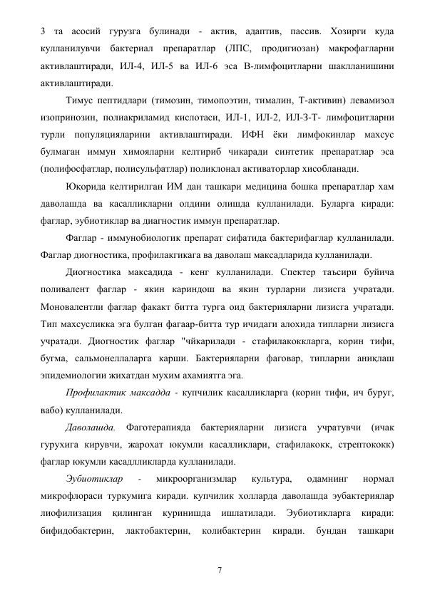  
7 
3 та асосий гурузга булинади - актив, адаптив, пассив. Хозирги куда 
кулланилувчи бактериал препаратлар (ЛПС, продигиозан) макрофагларни 
активлаштиради, ИЛ-4, ИЛ-5 ва ИЛ-6 эса В-лимфоцитларни шаклланишини 
активлаштиради. 
Тимус пептидлари (тимозин, тимопоэтин, тималин, Т-активин) левамизол 
изопринозин, полиакриламид кислотаси, ИЛ-1, ИЛ-2, ИЛ-З-Т- лимфоцитларни 
турли популяцияларини активлаштиради. ИФН ёки лимфокинлар махсус 
булмаган иммун химояларни келтириб чикаради синтетик препаратлар эса 
(полифосфатлар, полисульфатлар) поликлонал активаторлар хисобланади. 
Юқорида келтирилган ИМ дан ташкари медицина бошка препаратлар хам 
даволашда ва касалликларни олдини олишда кулланилади. Буларга киради: 
фаглар, эубиотиклар ва диагностик иммун препаратлар. 
Фаглар - иммунобиологик препарат сифатида бактерифаглар кулланилади. 
Фаглар диогностика, профилакгикага ва даволаш максадларида кулланилади. 
Диогностика максадида - кенг кулланилади. Спектер таъсири буйича 
поливалент фаглар - якин кариндош ва якин турларни лизисга учратади. 
Моновалентли фаглар факакт битта турга оид бактерияларни лизисга учратади. 
Тип махсусликка эга булган фагаар-битта тур ичидаги алохида типларни лизисга 
учратади. Диогностик фаглар "чйкарилади - стафилакоккларга, корин тифи, 
бугма, сальмонеллаларга карши. Бактерияларни фаговар, типларни аниқлаш 
эпидемиологии жихатдан мухим ахамиятга эга. 
Профилактик максадда - купчилик касалликларга (корин тифи, ич буруг, 
вабо) кулланилади. 
Даволашда. Фаготерапияда бактерияларни лизисга учратувчи (ичак 
гурухига кирувчи, жарохат юкумли касалликлари, стафилакокк, стрептококк) 
фаглар юкумли касадлликларда кулланилади. 
Эубиотиклар 
- 
микроорганизмлар 
культура, 
одамнинг 
нормал 
микрофлораси туркумига киради. купчилик холларда даволашда эубактериялар 
лиофилизация 
қилинган 
куринишда 
ишлатилади. 
Эубиотикларга 
киради: 
бифидобактерин, 
лактобактерин, 
колибактерин 
киради. 
бундан 
ташкари 
