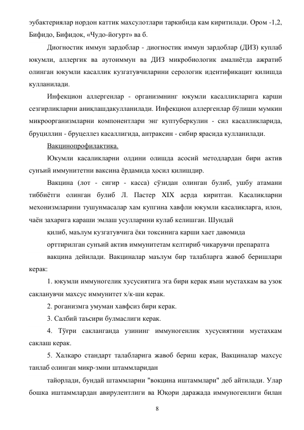  
8 
эубактериялар нордон каттик махсулотлари таркибида кам киритилади. Ором -1,2, 
Бифидо, Бифидок, «Чудо-йогурт» ва б. 
Диогностик иммун зардоблар - диогностик иммун зардоблар (ДИЗ) куплаб 
юкумли, аллергик ва аутоиммун ва ДИЗ микробиологик амалиётда ажратиб 
олинган юкумли касаллик кузгатувчиларини серологик идентификацит қилишда 
кулланилади. 
Инфекцион аллергенлар - организмнинг юкумли касалликларига карши 
сезгирликларни аниқлашдакулланилади. Инфекцион аллергенлар бўлиши мумкин 
микроорганизмларни компонентлари энг куптуберкулин - сил касалликларида, 
бруциллин - бруцеллез касаллигида, антраксин - сибир ярасида кулланилади. 
Вакцинопрофилактика. 
Юкумли касаликларни олдини олишда асосий методлардан бири актив 
сунъий иммунитетни ваксина ёрдамида ҳосил қилишдир. 
Вакцина (лот - сигир - касса) сўзидан олинган булиб, ушбу атамани 
тиббиётги олинган булиб Л. Пастер XIX асрда киритган. Касаликларни 
мехонизмларини тушунмасалар хам купгина хавфли юкумли касаликларга, илон, 
чаён захарига караши эмлаш усулларини кулаб келишган. Шундай 
қилиб, маълум кузгатувчига ёки токсинига карши хает давомида 
орттирилган сунъий актив иммунитетам келтириб чикарувчи препаратга 
вакцина дейилади. Вакциналар маълум бир талабларга жавоб беришлари 
керак: 
1. юкумли иммуногелик хусусиятига эга бири керак яъни мустахкам ва узок 
сакланувчи махсус иммунитет х/к-ши керак. 
2. роганизмга умуман хавфсиз бири керак. 
3. Салбий таъсири булмаслиги керак. 
4. Тўғри сакланганда узининг иммуногенлик хусусиятини мустахкам 
саклаш керак. 
5. Халкаро стандарт талабларига жавоб бериш керак, Вакциналар махсус 
танлаб олинган микр-змни штаммларидан 
тайорлади, бундай штаммларни "вокцина иштаммлари" деб айтилади. Улар 
бошка иштаммлардан авирулентлиги ва Юқори даражада иммуногенлиги билан 
