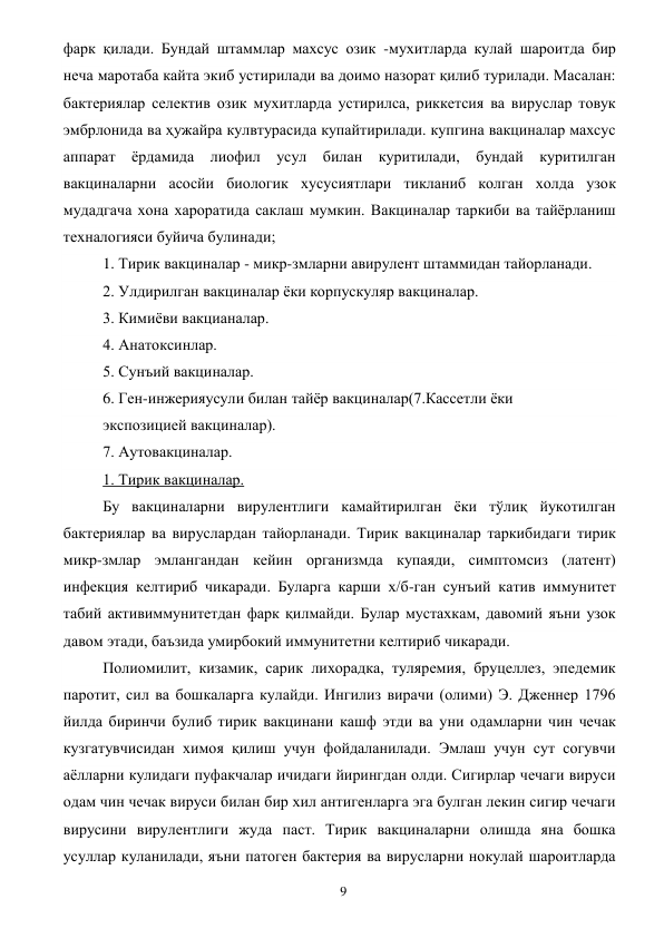  
9 
фарк қилади. Бундай штаммлар махсус озик -мухитларда кулай шароитда бир 
неча маротаба кайта экиб устирилади ва доимо назорат қилиб турилади. Масалан: 
бактериялар селектив озик мухитларда устирилса, риккетсия ва вируслар товук 
эмбрлонида ва ҳужайра кулвтурасида купайтирилади. купгина вакциналар махсус 
аппарат ёрдамида лиофил усул билан куритилади, бундай куритилган 
вакциналарни асосйи биологик хусусиятлари тикланиб колган холда узок 
мудадгача хона хароратида саклаш мумкин. Вакциналар таркиби ва тайёрланиш 
техналогияси буйича булинади; 
1. Тирик вакциналар - микр-змларни авирулент штаммидан тайорланади. 
2. Улдирилган вакциналар ёки корпускуляр вакциналар. 
3. Кимиёви вакцианалар. 
4. Анатоксинлар. 
5. Сунъий вакциналар. 
6. Ген-инжерияусули билан тайёр вакциналар(7.Кассетли ёки 
экспозицией вакциналар). 
7. Аутовакциналар. 
1. Тирик вакциналар. 
Бу вакциналарни вирулентлиги камайтирилган ёки тўлиқ йукотилган 
бактериялар ва вируслардан тайорланади. Тирик вакциналар таркибидаги тирик 
микр-змлар эмлангандан кейин организмда купаяди, симптомсиз (латент) 
инфекция келтириб чикаради. Буларга карши х/б-ган сунъий катив иммунитет 
табий активиммунитетдан фарк қилмайди. Булар мустахкам, давомий яъни узок 
давом этади, баъзида умирбокий иммунитетни келтириб чикаради. 
Полиомилит, кизамик, сарик лихорадка, туляремия, бруцеллез, эпедемик 
паротит, сил ва бошкаларга кулайди. Ингилиз вирачи (олими) Э. Дженнер 1796 
йилда биринчи булиб тирик вакцинани кашф этди ва уни одамларни чин чечак 
кузгатувчисидан химоя қилиш учун фойдаланилади. Эмлаш учун сут согувчи 
аёлларни кулидаги пуфакчалар ичидаги йирингдан олди. Сигирлар чечаги вируси 
одам чин чечак вируси билан бир хил антигенларга эга булган лекин сигир чечаги 
вирусини вирулентлиги жуда паст. Тирик вакциналарни олишда яна бошка 
усуллар куланилади, яъни патоген бактерия ва вирусларни нокулай шароитларда 
