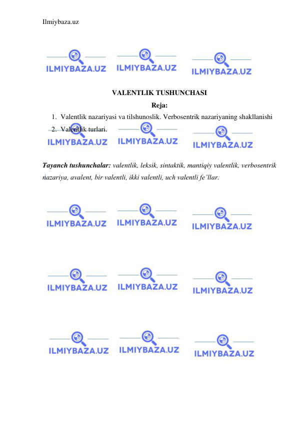 Ilmiybaza.uz 
 
 
 
 
 
 
VALENTLIK TUSHUNCHASI 
Reja: 
1. Valentlik nazariyasi va tilshunoslik. Verbosentrik nazariyaning shakllanishi 
2. Valentlik turlari. 
 
 
Tayanch tushunchalar: valentlik, leksik, sintaktik, mantiqiy valentlik, verbosentrik 
nazariya, avalent, bir valentli, ikki valentli, uch valentli fe’llar. 
 
 
 
 
 
 
 
 
 
 
 
 
 
 
 
 
 
