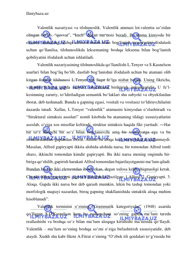 Ilmiybaza.uz 
 
 
Valentlik nazariyasi va tilshunoslik. Valentlik atamasi lot.valentia so‘zidan 
olingan bo‘lib, “quvvat”, “kuch” degan ma‘noni beradi. Bu atama kimyoda bir 
element atomining boshqa element atomi bilan bog‘lanish xususiyatini ifodalash 
uchun qo‘llanilsa, tilshunoslikda leksemaning boshqa leksema bilan bog‘lanish 
qobiliyatini ifodalash uchun ishlatiladi.  
Valentlik nazariyasining tilshunoslikda qo‘llanilishi L.Tenyer va S.Kasnelson 
asarlari bilan bog‘liq bo‘lib, dastlab bog‘lanishni ifodalash uchun bu atamani olib 
kirgan fransuz tilshunosi L.Tenyer uni faqat fe‘lga nisbat beradi. Uning fikricha, 
valentlik fe’lning gapda subyekt, obyektlarni biriktirish imkoniyatidir. U fe‘l-
kesimning zaruriy, to‘ldiriladigan semantik bo‘laklari shu subyekt va obyektlardan 
iborat, deb tushunadi. Bunda u gapning egasi, vositali va vositasiz to‘ldiruvchilarini 
nazarda tutadi. Xullas, L.Tenyer “valentlik” atamasini kimyodan o‘zlashtiradi va 
“Struktural sintaksis asoslari” nomli kitobida bu atamaning tildagi xususiyatlarini 
asoslab, o‘ziga xos misollar keltiradi, struktur sintaksis haqida fikr yuritadi: ―Har 
bir so‘z ikkinchi bir so‘z bilan bog‘lanuvchi aniq bir xususiyatga ega va bu 
strukturalardan, gaplardan iborat. Ammo bu aloqa hech narsa bilan ifodalanmaydi. 
Masalan, Alfred gapiryapti ikkita alohida-alohida narsa, bir tomondan Alfred ismli 
shaxs, ikkinchi tomondan kimdir gapiryapti. Bu ikki narsa mening ongimda bir-
biriga qo‘shilib, gapirish harakati Alfred tomonidan bajarilayotganini ma‘lum qiladi. 
Bundan bu gap ikki elementdan iborat ekan, degan xulosa kelib chiqmasligi kerak. 
Chunki Alfred gapiryapti gapi uch elementdan tuzilgan: 1.Alfred. 2. Gapiryapti. 3. 
Aloqa. Gapda ikki narsa bor deb qarash mumkin, lekin bu tashqi tomondan yoki 
morfologik nuqtayi nazardan, biroq gapning shakllanishida sintaktik aloqa muhim 
hisoblanadi”.  
Valentlik terminini o‘zining “Grammatik kategoriyalar” (1948) asarida 
qo‘llagan S.D.Kasnelson ham bu tushunchani so‘zning gapda ma‘lum tarzda 
reallashishi va boshqa so‘z bilan ma‘lum aloqaga kirishishi ma‘nosida qo‘llaydi. 
Valentlik – ma‘lum so‘zning boshqa so‘zni o‘ziga birlashtirish xususiyatidir, deb 
ataydi. Xuddi shu kabi fikrni A.Fitrat o‘zining “O‘zbek tili qoidalari to‘g‘rusida bir 
