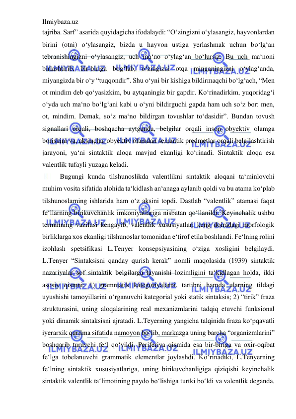 Ilmiybaza.uz 
 
tajriba. Sarf” asarida quyidagicha ifodalaydi: “O‘zingizni o‘ylasangiz, hayvonlardan 
birini (otni) o‘ylasangiz, bizda u hayvon ustiga yerlashmak uchun bo‘lg‘an 
tebranishingizni o‘ylasangiz, uch ma‘no o‘ylag‘an bo‘lursiz. Bu uch ma‘noni 
birlashtirib, bir-biriga bog‘lab, o‘zingizni otqa minganingizni o‘ylag‘anda, 
miyangizda bir o‘y “tuqqondir”. Shu o‘yni bir kishiga bildirmaqchi bo‘lg‘ach, “Men 
ot mindim deb qo‘yasizkim, bu aytqaningiz bir gapdir. Ko‘rinadirkim, yuqoridag‘i 
o‘yda uch ma‘no bo‘lg‘ani kabi u o‘yni bildirguchi gapda ham uch so‘z bor: men, 
ot, mindim. Demak, so‘z ma‘no bildirgan tovushlar to‘dasidir”. Bundan tovush 
signallari orqali, boshqacha aytganda, belgilar orqali inson obyektiv olamga 
borishini va, aksincha, obyektiv olamdan semantik predmetlar orqali belgilashtirish 
jarayoni, ya‘ni sintaktik aloqa mavjud ekanligi ko‘rinadi. Sintaktik aloqa esa 
valentlik tufayli yuzaga keladi.  
Bugungi kunda tilshunoslikda valentlikni sintaktik aloqani ta‘minlovchi 
muhim vosita sifatida alohida ta‘kidlash an‘anaga aylanib qoldi va bu atama ko‘plab 
tilshunoslarning ishlarida ham o‘z aksini topdi. Dastlab “valentlik” atamasi faqat 
fe‘llarning birikuvchanlik imkoniyatlariga nisbatan qo‘llanildi. Keyinchalik ushbu 
terminning vazifasi kengayib, valentlik xususiyatlari keng doiradagi morfologik 
birliklarga xos ekanligi tilshunoslar tomonidan e‘tirof etila boshlandi. Fe‘lning rolini 
izohlash spetsifikasi L.Tenyer konsepsiyasining o‘ziga xosligini belgilaydi. 
L.Tenyer “Sintaksisni qanday qurish kerak” nomli maqolasida (1939) sintaktik 
nazariyalar sof sintaktik belgilarga tayanishi lozimligini ta‘kidlagan holda, ikki 
asosiy qismni: 1) grammatik kategoriyalarni, tartibni hamda ularning tildagi 
uyushishi tamoyillarini o‘rganuvchi kategorial yoki statik sintaksis; 2) “tirik” fraza 
strukturasini, uning aloqalarining real mexanizmlarini tadqiq etuvchi funksional 
yoki dinamik sintaksisni ajratadi. L.Teyerning yangicha talqinida fraza ko‘pqavatli 
iyerarxik qurilma sifatida namoyon bo‘lib, markazga uning barcha “organizmlarini” 
boshqarib turuvchi fe‘l qo‘yildi. Periferiya qismida esa bir-biriga va oxir-oqibat 
fe‘lga tobelanuvchi grammatik elementlar joylashdi. Ko‘rinadiki, L.Tenyerning 
fe‘lning sintaktik xususiyatlariga, uning birikuvchanligiga qiziqishi keyinchalik 
sintaktik valentlik ta‘limotining paydo bo‘lishiga turtki bo‘ldi va valentlik deganda, 
