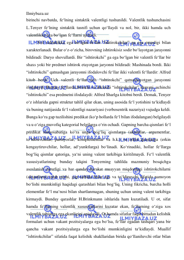 Ilmiybaza.uz 
 
birinchi navbatda, fe‘lning sintaktik valentligi tushunildi. Valentlik tushunchasini 
L.Tenyer fe‘lning sintaktik tasnifi uchun qo‘llaydi va nol, bir, ikki hamda uch 
valentlikka ega bo‘lgan fe‘llarni ajratadi.  
Nol valentlikka ega bo‘lgan fe‘llar “ishtirokchilar” ga ega emasligi bilan 
xarakterlanadi. Bular o‘z-o‘zicha, birovning ishtirokisiz sodir bo‘layotgan jarayonni 
bildiradi: Daryo shovullardi. Bir “ishtirokchi” ga ega bo‘lgan bir valentli fe‘llar bir 
shaxs yoki bir predmet ishtirok etayotgan jaryonni bildiradi: Mashinada bordi. Ikki 
“ishtirokchi” qatnashgan jarayonni ifodalovchi fe‘llar ikki valentli fe‘llardir: Alfred 
kitob berdi. Uch valentli fe‘llar uch “ishtirokchi” qatnashayotgan jarayonni 
ifodalaydi. Bunday fe‘llarda birinchi va ikkinchi “ishtirokchilar” shaxsni, uchinchi 
“ishtirokchi” esa predmetni ifodalaydi: Alfred Sharlga kitobni berdi. Demak, Tenyer 
o‘z ishlarida gapni struktur tahlil qilar ekan, uning asosida fe‘l yotishini ta‘kidlaydi 
va buning natijasida fe‘l valentligi nazariyasi (verbosentrik nazariya) vujudga keldi. 
Bunga ko‘ra gap tuzilishini predikat (ko‘p hollarda fe‘l bilan ifodalangan) belgilaydi 
va u o‘ziga muvofiq kategorial belgilarga o‘rin ochadi. Gapning barcha qismlari fe‘l 
predikat munosabatiga ko‘ra unga bog‘liq qismlarga (aktantlar, argumentlar, 
to‘ldiruvchilar, partnyorlar, komplementlar va h.k.) va erkin qismlarga (erkin 
kengaytiruvchilar, hollar, ad‘yunktlarga) bo‘linadi. Ko‘rinadiki, hollar fe‘llarga 
bog‘liq qismlar qatoriga, ya‘ni uning valent tarkibiga kiritilmaydi. Fe‘l valentlik 
xususiyatlarining bunday talqini Tenyerning tahlilda mazmuniy bosqichga 
asoslanish zarurligi va har qanday harakat muayyan miqdordagi ishtirokchilarni 
(aktantlarni) talab etishi, gap sathida bular ega va to‘ldiruvchi sifatida namoyon 
bo‘lishi mumkinligi haqidagi qarashlari bilan bog‘liq. Uning fikricha, barcha holli 
elementlar fe‘l ma‘nosi bilan shartlanmagan, shuning uchun uning valent tarkibiga 
kirmaydi. Bunday qarashlar H.Brinkmann ishlarida ham kuzatiladi. U ot, sifat 
hamda fe‘llarning valentlik xususiyatlarini kuzatar ekan, fe‘llarning o‘ziga xos 
valentlik tabiatiga ega ekanligini aniqlaydi. Ot hamda sifatlar faqat bittadan kelishik 
formalari uchun vakant pozitsiyalarga ega bo‘lsa, fe‘llar egadan tashqari yana bir 
qancha vakant pozitsiyalarga ega bo‘lishi mumkinligini ta‘kidlaydi. Muallif 
“ishtirokchilar” sifatida faqat kelishik shakllaridan birida qo‘llaniluvchi otlar bilan 
