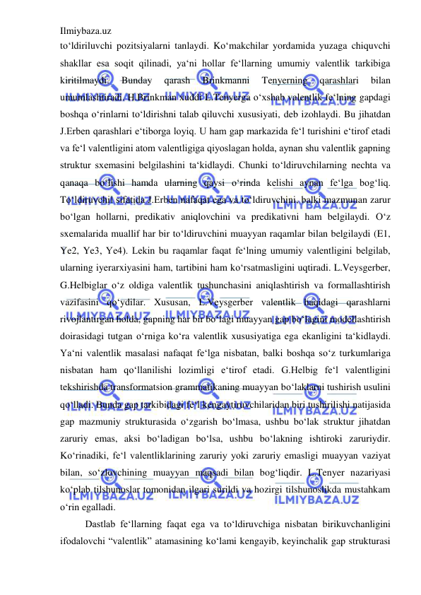 Ilmiybaza.uz 
 
to‘ldiriluvchi pozitsiyalarni tanlaydi. Ko‘makchilar yordamida yuzaga chiquvchi 
shakllar esa soqit qilinadi, ya‘ni hollar fe‘llarning umumiy valentlik tarkibiga 
kiritilmaydi. 
Bunday 
qarash 
Brinkmanni 
Tenyerning 
qarashlari 
bilan 
umumlashtiradi. H.Brinkman xuddi L.Tenyerga o‘xshab valentlik fe‘lning gapdagi 
boshqa o‘rinlarni to‘ldirishni talab qiluvchi xususiyati, deb izohlaydi. Bu jihatdan 
J.Erben qarashlari e‘tiborga loyiq. U ham gap markazida fe‘l turishini e‘tirof etadi 
va fe‘l valentligini atom valentligiga qiyoslagan holda, aynan shu valentlik gapning 
struktur sxemasini belgilashini ta‘kidlaydi. Chunki to‘ldiruvchilarning nechta va 
qanaqa bo‘lishi hamda ularning qaysi o‘rinda kelishi aynan fe‘lga bog‘liq. 
To‘ldiruvchi‖ sifatida J.Erben nafaqat ega va to‘ldiruvchini, balki mazmunan zarur 
bo‘lgan hollarni, predikativ aniqlovchini va predikativni ham belgilaydi. O‘z 
sxemalarida muallif har bir to‘ldiruvchini muayyan raqamlar bilan belgilaydi (E1, 
Ye2, Ye3, Ye4). Lekin bu raqamlar faqat fe‘lning umumiy valentligini belgilab, 
ularning iyerarxiyasini ham, tartibini ham ko‘rsatmasligini uqtiradi. L.Veysgerber, 
G.Helbiglar o‘z oldiga valentlik tushunchasini aniqlashtirish va formallashtirish 
vazifasini qo‘ydilar. Xususan, L.Veysgerber valentlik haqidagi qarashlarni 
rivojlantirgan holda, gapning har bir bo‘lagi muayyan gap bo‘lagini modellashtirish 
doirasidagi tutgan o‘rniga ko‘ra valentlik xususiyatiga ega ekanligini ta‘kidlaydi. 
Ya‘ni valentlik masalasi nafaqat fe‘lga nisbatan, balki boshqa so‘z turkumlariga 
nisbatan ham qo‘llanilishi lozimligi e‘tirof etadi. G.Helbig fe‘l valentligini 
tekshirishda transformatsion grammatikaning muayyan bo‘laklarni tushirish usulini 
qo‘lladi. Bunda gap tarkibidagi fe‘l kengaytiruvchilaridan biri tushirilishi natijasida 
gap mazmuniy strukturasida o‘zgarish bo‘lmasa, ushbu bo‘lak struktur jihatdan 
zaruriy emas, aksi bo‘ladigan bo‘lsa, ushbu bo‘lakning ishtiroki zaruriydir. 
Ko‘rinadiki, fe‘l valentliklarining zaruriy yoki zaruriy emasligi muayyan vaziyat 
bilan, so‘zlovchining muayyan maqsadi bilan bog‘liqdir. L.Tenyer nazariyasi 
ko‘plab tilshunoslar tomonidan ilgari surildi va hozirgi tilshunoslikda mustahkam 
o‘rin egalladi.  
Dastlab fe‘llarning faqat ega va to‘ldiruvchiga nisbatan birikuvchanligini 
ifodalovchi “valentlik” atamasining ko‘lami kengayib, keyinchalik gap strukturasi 
