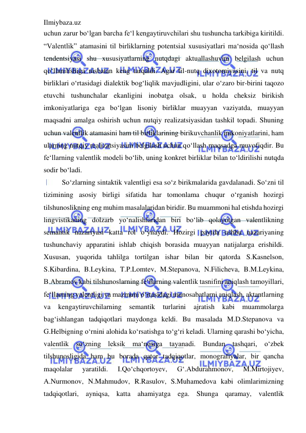 Ilmiybaza.uz 
 
uchun zarur bo‘lgan barcha fe‘l kengaytiruvchilari shu tushuncha tarkibiga kiritildi. 
“Valentlik” atamasini til birliklarning potentsial xususiyatlari ma‘nosida qo‘llash 
tendentsiyasi shu xususiyatlarning nutqdagi aktuallashuvini belgilash uchun 
qo‘llanilishiga nisbatan keng tarqaldi. Agar til-nutq dixotomiyasini, til va nutq 
birliklari o‘rtasidagi dialektik bog‘liqlik mavjudligini, ular o‘zaro bir-birini taqozo 
etuvchi tushunchalar ekanligini inobatga olsak, u holda cheksiz birikish 
imkoniyatlariga ega bo‘lgan lisoniy birliklar muayyan vaziyatda, muayyan 
maqsadni amalga oshirish uchun nutqiy realizatsiyasidan tashkil topadi. Shuning 
uchun valentlik atamasini ham til birliklarining birikuvchanlik imkoniyatlarini, ham 
ularning nutqiy realizatsiyasini belgilash uchun qo‘llash maqsadga muvofiqdir. Bu 
fe‘llarning valentlik modeli bo‘lib, uning konkret birliklar bilan to‘ldirilishi nutqda 
sodir bo‘ladi.  
So‘zlarning sintaktik valentligi esa so‘z birikmalarida gavdalanadi. So‘zni til 
tizimining asosiy birligi sifatida har tomonlama chuqur o‘rganish hozirgi 
tilshunoslikning eng muhim masalalaridan biridir. Bu muammoni hal etishda hozirgi 
lingvistikaning dolzarb yo‘nalishlaridan biri bo‘lib qolayotgan valentlikning 
semantik nazariyasi katta rol o‘ynaydi. Hozirgi paytda ushbu nazariyaning 
tushunchaviy apparatini ishlab chiqish borasida muayyan natijalarga erishildi. 
Xususan, yuqorida tahlilga tortilgan ishar bilan bir qatorda S.Kasnelson, 
S.Kibardina, B.Leykina, T.P.Lomtev, M.Stepanova, N.Filicheva, B.M.Leykina, 
B.Abramov kabi tilshunoslarning fe‘llarning valentlik tasnifini aniqlash tamoyillari, 
fe‘llarning valentligi va mazmuni o‘rtasidagi munosabatlarni aniqlash, aktantlarning 
va 
kengaytiruvchilarning semantik turlarini 
ajratish kabi 
muammolarga 
bag‘ishlangan tadqiqotlari maydonga keldi. Bu masalada M.D.Stepanova va 
G.Helbigning o‘rnini alohida ko‘rsatishga to‘g‘ri keladi. Ularning qarashi bo‘yicha, 
valentlik so‘zning leksik ma‘nosiga tayanadi. Bundan tashqari, o‘zbek 
tilshunosligida ham bu borada qator tadqiqotlar, monografiyalar, bir qancha 
maqolalar 
yaratildi. 
I.Qo‘chqortoyev, 
G‘.Abdurahmonov, 
M.Mirtojiyev, 
A.Nurmonov, N.Mahmudov, R.Rasulov, S.Muhamedova kabi olimlarimizning 
tadqiqotlari, ayniqsa, katta ahamiyatga ega. Shunga qaramay, valentlik 
