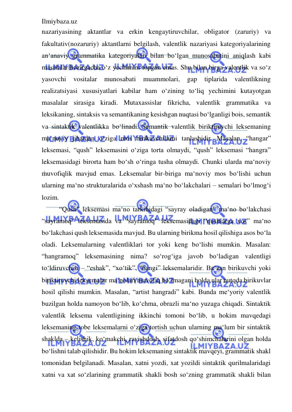 Ilmiybaza.uz 
 
nazariyasining aktantlar va erkin kengaytiruvchilar, obligator (zaruriy) va 
fakultativ(nozaruriy) aktantlarni belgilash, valentlik nazariyasi kategoriyalarining 
an‘anaviy grammatika kategoriyalari bilan bo‘lgan munosabatini aniqlash kabi 
masalalar hozirgacha o‘z yechimini topgan emas. Shu bilan birga valentlik va so‘z 
yasovchi vositalar 
munosabati 
muammolari, 
gap 
tiplarida 
valentlikning 
realizatsiyasi xususiyatlari kabilar ham o‘zining to‘liq yechimini kutayotgan 
masalalar sirasiga kiradi. Mutaxassislar fikricha, valentlik grammatika va 
leksikaning, sintaksis va semantikaning kesishgan nuqtasi bo‘lganligi bois, semantik 
va sintaktik valentlikka bo‘linadi. Semantik valentlik biriktiruvchi leksemaning 
ma‘noviy jihatdan o‘ziga mos birikuvchilarni tanlashidir. Masalan, “hangar” 
leksemasi, “qush” leksemasini o‘ziga torta olmaydi, “qush” leksemasi “hangra” 
leksemasidagi birorta ham bo‘sh o‘ringa tusha olmaydi. Chunki ularda ma‘noviy 
muvofiqlik mavjud emas. Leksemalar bir-biriga ma‘noviy mos bo‘lishi uchun 
ularning ma‘no strukturalarida o‘xshash ma‘no bo‘lakchalari ‒ semalari bo‘lmog‘i 
lozim.  
“Qush” leksemasi ma‘no tarkibidagi “sayray oladigan” ma‘no bo‘lakchasi 
“sayramoq” leksemasida va “sayramoq” leksemasidagi “qushlarga xos” ma‘no 
bo‘lakchasi qush leksemasida mavjud. Bu ularning birikma hosil qilishiga asos bo‘la 
oladi. Leksemalarning valentliklari tor yoki keng bo‘lishi mumkin. Masalan: 
“hangramoq” leksemasining nima? so‘rog‘iga javob bo‘ladigan valentligi 
to‘ldiruvchisi – “eshak”, “xo‘tik”, “hangi” leksemalaridir. Ba‘zan birikuvchi yoki 
biriktiruvchi leksemalar ma‘nolari muvofiq bo‘lmagani holda ular nutqda birikuvlar 
hosil qilishi mumkin. Masalan, “artist hangradi” kabi. Bunda me‘yoriy valentlik 
buzilgan holda namoyon bo‘lib, ko‘chma, obrazli ma‘no yuzaga chiqadi. Sintaktik 
valentlik leksema valentligining ikkinchi tomoni bo‘lib, u hokim mavqedagi 
leksemaning tobe leksemalarni o‘ziga tortish uchun ularning ma‘lum bir sintaktik 
shaklda ‒ kelishik, ko‘makchi, ravishdosh, sifatdosh qo‘shimchalarini olgan holda 
bo‘lishni talab qilishidir. Bu hokim leksemaning sintaktik mavqeyi, grammatik shakl 
tomonidan belgilanadi. Masalan, xatni yozdi, xat yozildi sintaktik qurilmalaridagi 
xatni va xat so‘zlarining grammatik shakli bosh so‘zning grammatik shakli bilan 
