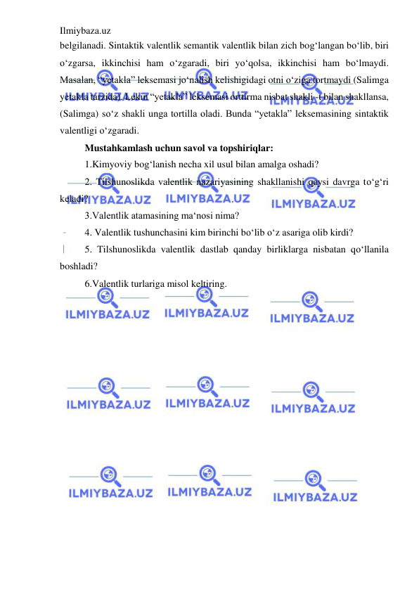 Ilmiybaza.uz 
 
belgilanadi. Sintaktik valentlik semantik valentlik bilan zich bog‘langan bo‘lib, biri 
o‘zgarsa, ikkinchisi ham o‘zgaradi, biri yo‘qolsa, ikkinchisi ham bo‘lmaydi. 
Masalan, “yetakla” leksemasi jo‘nalish kelishigidagi otni o‘ziga tortmaydi (Salimga 
yetakla tarzida). Lekin “yetakla” leksemasi orttirma nisbat shakli -t bilan shakllansa, 
(Salimga) so‘z shakli unga tortilla oladi. Bunda “yetakla” leksemasining sintaktik 
valentligi o‘zgaradi.  
Mustahkamlash uchun savol va topshiriqlar: 
1.Kimyoviy bog‘lanish necha xil usul bilan amalga oshadi?  
2. Tilshunoslikda valentlik nazariyasining shakllanishi qaysi davrga to‘g‘ri 
keladi?  
3.Valentlik atamasining ma‘nosi nima?  
4. Valentlik tushunchasini kim birinchi bo‘lib o‘z asariga olib kirdi?  
5. Tilshunoslikda valentlik dastlab qanday birliklarga nisbatan qo‘llanila 
boshladi?  
6.Valentlik turlariga misol keltiring. 
