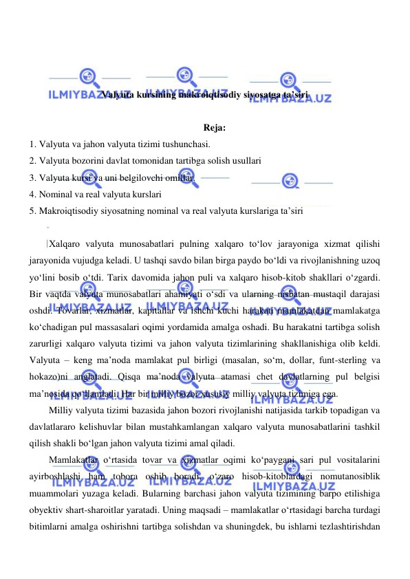  
 
 
 
 
Valyuta kursining makroiqtisodiy siyosatga taʼsiri 
 
Reja: 
1. Valyuta va jahon valyuta tizimi tushunchasi. 
2. Valyuta bozorini davlat tomonidan tartibga solish usullari 
3. Valyuta kursi va uni belgilovchi omillar. 
4. Nominal va real valyuta kurslari 
5. Makroiqtisodiy siyosatning nominal va real valyuta kurslariga ta’siri 
 
Xalqaro valyuta munosabatlari pulning xalqaro toʻlov jarayoniga xizmat qilishi 
jarayonida vujudga keladi. U tashqi savdo bilan birga paydo boʻldi va rivojlanishning uzoq 
yoʻlini bosib oʻtdi. Tarix davomida jahon puli va xalqaro hisob-kitob shakllari oʻzgardi. 
Bir vaqtda valyuta munosabatlari ahamiyati oʻsdi va ularning nisbatan mustaqil darajasi 
oshdi. Tovarlar, xizmatlar, kapitallar va ishchi kuchi harakati mamlakatdan mamlakatga 
koʻchadigan pul massasalari oqimi yordamida amalga oshadi. Bu harakatni tartibga solish 
zarurligi xalqaro valyuta tizimi va jahon valyuta tizimlarining shakllanishiga olib keldi. 
Valyuta – keng ma’noda mamlakat pul birligi (masalan, soʻm, dollar, funt-sterling va 
hokazo)ni anglatadi. Qisqa ma’noda valyuta atamasi chet davlatlarning pul belgisi 
ma’nosida qoʻllaniladi. Har bir milliy bozor xususiy milliy valyuta tizimiga ega. 
Milliy valyuta tizimi bazasida jahon bozori rivojlanishi natijasida tarkib topadigan va 
davlatlararo kelishuvlar bilan mustahkamlangan xalqaro valyuta munosabatlarini tashkil 
qilish shakli boʻlgan jahon valyuta tizimi amal qiladi.  
Mamlakatlar oʻrtasida tovar va xizmatlar oqimi koʻpaygani sari pul vositalarini 
ayirboshlashi ham tobora oshib boradi, oʻzaro hisob-kitoblardagi nomutanosiblik 
muammolari yuzaga keladi. Bularning barchasi jahon valyuta tizimining barpo etilishiga 
obyektiv shart-sharoitlar yaratadi. Uning maqsadi – mamlakatlar oʻrtasidagi barcha turdagi 
bitimlarni amalga oshirishni tartibga solishdan va shuningdek, bu ishlarni tezlashtirishdan 
