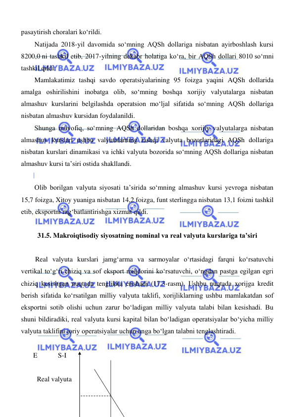  
 
pasaytirish choralari koʻrildi. 
Natijada 2018-yil davomida soʻmning AQSh dollariga nisbatan ayirboshlash kursi 
8200,0 ni tashkil etib, 2017-yilning dekabr holatiga koʻra, bir AQSh dollari 8010 soʻmni 
tashkil qildi. 
Mamlakatimiz tashqi savdo operatsiyalarining 95 foizga yaqini AQSh dollarida 
amalga oshirilishini inobatga olib, soʻmning boshqa xorijiy valyutalarga nisbatan 
almashuv kurslarini belgilashda operatsion moʻljal sifatida soʻmning AQSh dollariga 
nisbatan almashuv kursidan foydalanildi. 
Shunga muvofiq, soʻmning AQSh dollaridan boshqa xorijiy valyutalarga nisbatan 
almashuv kurslari ushbu valyutalarning tashqi valyuta bozorlaridagi AQSh dollariga 
nisbatan kurslari dinamikasi va ichki valyuta bozorida soʻmning AQSh dollariga nisbatan 
almashuv kursi ta’siri ostida shakllandi. 
 
Olib borilgan valyuta siyosati ta’sirida soʻmning almashuv kursi yevroga nisbatan 
15,7 foizga, Xitoy yuaniga nisbatan 14,2 foizga, funt sterlingga nisbatan 13,1 foizni tashkil 
etib, eksportni ragʻbatlantirishga xizmat qildi. 
 
31.5. Makroiqtisodiy siyosatning nominal va real valyuta kurslariga ta’siri 
 
Real valyuta kurslari jamgʻarma va sarmoyalar oʻrtasidagi farqni koʻrsatuvchi 
vertikal toʻgʻri chiziq va sof eksport miqdorini koʻrsatuvchi, oʻngdan pastga egilgan egri 
chiziq kesishgan nuqtada tenglikka erishadi (17.3-rasm). Ushbu nuqtada xorijga kredit 
berish sifatida koʻrsatilgan milliy valyuta taklifi, xorijliklarning ushbu mamlakatdan sof 
eksportni sotib olishi uchun zarur boʻladigan milliy valyuta talabi bilan kesishadi. Bu 
shuni bildiradiki, real valyuta kursi kapital bilan boʻladigan operatsiyalar boʻyicha milliy 
valyuta taklifini joriy operatsiyalar uchun unga boʻlgan talabni tenglashtiradi. 
 
       E   
 S-I   
 
 Real valyuta  
