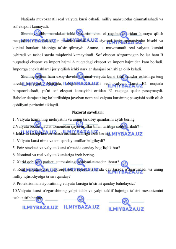  
 
Natijada muvozanatli real valyuta kursi oshadi, milliy mahsulotlar qimmatlashadi va 
sof eksport kamayadi.  
Shunday qilib, mamlakat ichki bozorini chet el raqobatchilaridan himoya qilish 
maqsadida olib boriladigan proteksionistik savdo siyosati joriy operatsiyalar hisobi va 
kapital harakati hisobiga ta’sir qilmaydi. Ammo, u muvozanatli real valyuta kursini 
oshiradi va tashqi savdo miqdorini kamaytiradi. Sof eksport oʻzgarmagan boʻlsa ham B 
nuqtadagi eksport va import hajmi A nuqtadagi eksport va import hajmidan kam boʻladi. 
Importga cheklashlarni joriy qilish ichki narxlar darajasi oshishiga olib keladi. 
Shuning uchun ham uzoq davrda nominal valyuta kursi (En) narxlar oshishiga teng 
tarzda kamayadi. Natijada, oʻsgan muvozanatli real valyuta kursi E2 nuqtada 
barqarorlashadi, ya’ni sof eksport kamayishi ortidan E1 nuqtaga qadar pasaymaydi. 
Baholar darajasining koʻtarilishiga javoban nominal valyuta kursining pasayishi sotib olish 
qobiliyati paritetini tiklaydi.  
Nazorat savollari: 
1. Valyuta tizimining mohiyatini va uning tarkibiy qismlarini aytib bering 
2.Valyuta bozori davlat tomonidan qaysi usullar bilan tartibga solib turiladi? 
3.Ichki va tashqi konvertirlash tushunchalariga izoh bering. 
4. Valyuta kursi nima va uni qanday omillar belgilaydi? 
5. Foiz stavkasi va valyuta kursi oʻrtasida qanday bogʻliqlik bor?  
6. Nominal va real valyuta kurslariga izoh bering. 
7. Xarid qobilyati pariteti atamasining mohiyati nimadan iborat? 
8. Real valyuta kursi makroiqtisodiy siyosat ta’sirida qay tarzda oʻzgartiriladi va uning 
milliy iqtisodiyotga ta’siri qanday? 
9. Proteksionizm siyosatining valyuta kursiga ta’sirini qanday baholaysiz? 
10.Valyuta kursi oʻzgarishining yalpi talab va yalpi taklif hajmiga ta’siri mexanizmini 
tushuntirib bering. 
 
