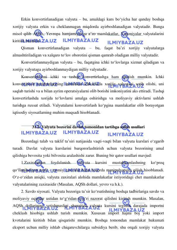  
 
Erkin konvertirlanadigan valyuta – bu, amaldagi kurs boʻyicha har qanday boshqa 
xorijiy valyuta erkin va cheklanmagan miqdorda ayirboshlanadigan valyutadir. Bunga 
misol qilib AQSh, Yevropa hamjamiyatiga a’zo mamlakatlar, Yaponiyalar valyutalarini 
kiritish mumkin.  
Qisman konvertirlanadigan valyuta – bu, faqat ba’zi xorijiy valyutalarga 
almashtiriladigan va xalqaro toʻlov oborotini qisman qamrab oladigan milliy valyutadir.  
Konvertirlanmaydigan valyuta – bu, faqatgina ichki toʻlovlarga xizmat qiladigan va 
xorijiy valyutaga ayirboshlanmaydigan milliy valyutadir. 
Konvertirlashni ichki va tashqi konvertirlashga ham ajratish mumkin. Ichki 
konvertirlash rezidentlarining mamlakat ichkarisida xorijiy valyutani sotib olishi, uni 
saqlab turishi va u bilan ayrim operatsiyalarni olib borishi imkoniyatini aks ettiradi. Tashqi 
konvertirlashda xorijda toʻlovlarni amalga oshirishga va moliyaviy aktivlarni ushlab 
turishga ruxsat etiladi. Valyutalarni konvertirlash koʻpgina mamlakatlar olib borayotgan 
iqtisodiy siyosatlarning muhim maqsadi hisoblanadi. 
 
31.2. Valyuta bozorini davlat tomonidan tartibga solish usullari 
 
Bozordagi talab va taklif ta’siri natijasida vaqti-vaqti bilan valyuta kurslari oʻzgarib 
turadi. Davlat valyuta kurslarini barqororlashtirish uchun valyuta bozorining amal 
qilishiga bevosita yoki bilvosita aralashishi zarur. Buning bir qator usullari mavjud: 
1.Zaxiralardan 
foydalanish. 
Valyuta 
kursini 
mustahkamlashning 
koʻproq 
qoʻllaniladigan usuli – rasmiy zaxiralar bilan bozorda manipulyatsiya qilish hisoblanadi. 
Oʻz-oʻzidan aniqki, valyuta zaxiralari alohida mamlakatlar ixtiyoridagi chet mamlakatlar 
valyutalarining zaxirasidir (Masalan, AQSh dollari, yevro va h.k.). 
2. Savdo siyosati. Valyuta bozoriga ta’sir koʻrsatishning boshqa tadbirlariga savdo va 
moliyaviy oqimlar ustidan toʻgʻridan-toʻgʻri nazorat qilishni kiritish mumkin. Masalan, 
AQSh dollarining yetishmasligi sharoitida valyuta kursini tegishli darajada importni 
cheklash hisobiga ushlab turish mumkin. Xususan import hajmi boj yoki import 
kvotalarini kiritish bilan qisqarishi mumkin. Boshqa tomondan mamlakat hukumati 
eksport uchun milliy ishlab chiqaruvchilarga subsidiya berib, shu orqali xorijiy valyuta 
