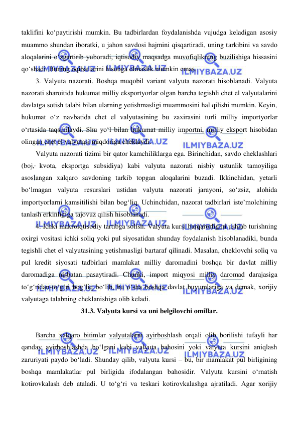  
 
taklifini koʻpaytirishi mumkin. Bu tadbirlardan foydalanishda vujudga keladigan asosiy 
muammo shundan iboratki, u jahon savdosi hajmini qisqartiradi, uning tarkibini va savdo 
aloqalarini oʻzgartirib yuboradi, iqtisodiy maqsadga muvofiqlikning buzilishiga hissasini 
qoʻshadi. Buning oqibatlarini hisobga olmaslik mumkin emas. 
3. Valyuta nazorati. Boshqa muqobil variant valyuta nazorati hisoblanadi. Valyuta 
nazorati sharoitida hukumat milliy eksportyorlar olgan barcha tegishli chet el valyutalarini 
davlatga sotish talabi bilan ularning yetishmasligi muammosini hal qilishi mumkin. Keyin, 
hukumat oʻz navbatida chet el valyutasining bu zaxirasini turli milliy importyorlar 
oʻrtasida taqsimlaydi. Shu yoʻl bilan hukumat milliy importni, milliy eksport hisobidan 
olingan chet el valyutasi miqdoriga cheklaydi. 
Valyuta nazorati tizimi bir qator kamchiliklarga ega. Birinchidan, savdo cheklashlari 
(boj, kvota, eksportga subsidiya) kabi valyuta nazorati nisbiy ustunlik tamoyiliga 
asoslangan xalqaro savdoning tarkib topgan aloqalarini buzadi. Ikkinchidan, yetarli 
boʻlmagan valyuta resurslari ustidan valyuta nazorati jarayoni, soʻzsiz, alohida 
importyorlarni kamsitilishi bilan bogʻliq. Uchinchidan, nazorat tadbirlari iste’molchining 
tanlash erkinligiga tajovuz qilish hisoblanadi. 
4. Ichki makroiqtisodiy tartibga solish. Valyuta kursi barqarorligini ushlab turishning 
oxirgi vositasi ichki soliq yoki pul siyosatidan shunday foydalanish hisoblanadiki, bunda 
tegishli chet el valyutasining yetishmasligi bartaraf qilinadi. Masalan, cheklovchi soliq va 
pul kredit siyosati tadbirlari mamlakat milliy daromadini boshqa bir davlat milliy 
daromadiga nisbatan pasaytiradi. Chunki, import miqyosi milliy daromad darajasiga 
toʻgʻridan-toʻgʻri bogʻliq boʻlib, bu oʻsha boshqa davlat buyumlariga va demak, xorijiy 
valyutaga talabning cheklanishiga olib keladi. 
31.3. Valyuta kursi va uni belgilovchi omillar. 
 
Barcha xalqaro bitimlar valyutalarni ayirboshlash orqali olib borilishi tufayli har 
qanday ayirboshlashda boʻlgani kabi valyuta bahosini yoki valyuta kursini aniqlash 
zaruriyati paydo boʻladi. Shunday qilib, valyuta kursi – bu, bir mamlakat pul birligining 
boshqa mamlakatlar pul birligida ifodalangan bahosidir. Valyuta kursini oʻrnatish 
kotirovkalash deb ataladi. U toʻgʻri va teskari kotirovkalashga ajratiladi. Agar xorijiy 
