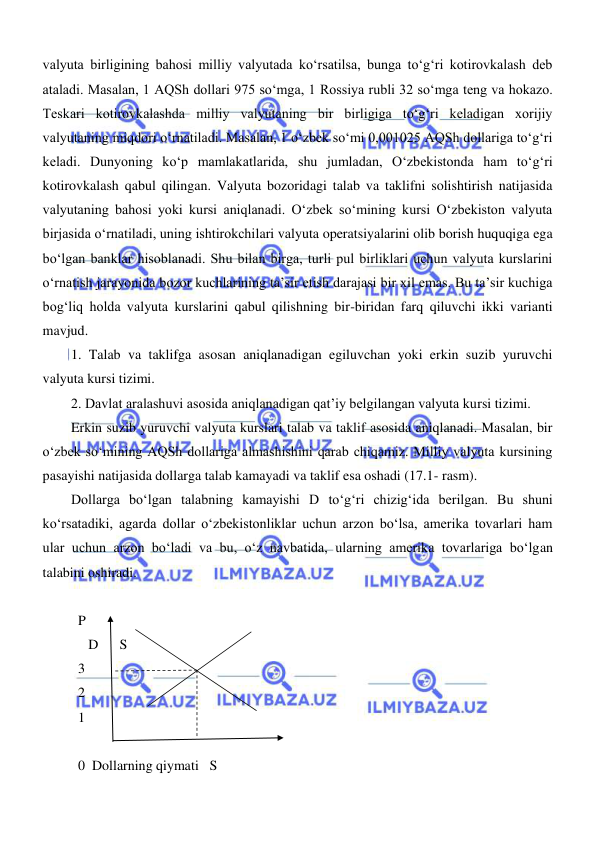  
 
valyuta birligining bahosi milliy valyutada koʻrsatilsa, bunga toʻgʻri kotirovkalash deb 
ataladi. Masalan, 1 AQSh dollari 975 soʻmga, 1 Rossiya rubli 32 soʻmga teng va hokazo. 
Teskari kotirovkalashda milliy valyutaning bir birligiga toʻgʻri keladigan xorijiy 
valyutaning miqdori oʻrnatiladi. Masalan, 1 oʻzbek soʻmi 0,001025 AQSh dollariga toʻgʻri 
keladi. Dunyoning koʻp mamlakatlarida, shu jumladan, Oʻzbekistonda ham toʻgʻri 
kotirovkalash qabul qilingan. Valyuta bozoridagi talab va taklifni solishtirish natijasida 
valyutaning bahosi yoki kursi aniqlanadi. Oʻzbek soʻmining kursi Oʻzbekiston valyuta 
birjasida oʻrnatiladi, uning ishtirokchilari valyuta operatsiyalarini olib borish huquqiga ega 
boʻlgan banklar hisoblanadi. Shu bilan birga, turli pul birliklari uchun valyuta kurslarini 
oʻrnatish jarayonida bozor kuchlarining ta’sir etish darajasi bir xil emas. Bu ta’sir kuchiga 
bogʻliq holda valyuta kurslarini qabul qilishning bir-biridan farq qiluvchi ikki varianti 
mavjud. 
1. Talab va taklifga asosan aniqlanadigan egiluvchan yoki erkin suzib yuruvchi 
valyuta kursi tizimi. 
2. Davlat aralashuvi asosida aniqlanadigan qat’iy belgilangan valyuta kursi tizimi. 
Erkin suzib yuruvchi valyuta kurslari talab va taklif asosida aniqlanadi. Masalan, bir 
oʻzbek soʻmining AQSh dollariga almashishini qarab chiqamiz. Milliy valyuta kursining 
pasayishi natijasida dollarga talab kamayadi va taklif esa oshadi (17.1- rasm).  
Dollarga boʻlgan talabning kamayishi D toʻgʻri chizigʻida berilgan. Bu shuni 
koʻrsatadiki, agarda dollar oʻzbekistonliklar uchun arzon boʻlsa, amerika tovarlari ham 
ular uchun arzon boʻladi va bu, oʻz navbatida, ularning amerika tovarlariga boʻlgan 
talabini oshiradi. 
 
  P 
     D      S 
  3 
  2 
  1  
 
  0  Dollarning qiymati   S 
