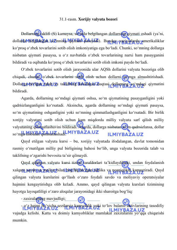  
 
31.1-rasm. Xorijiy valyuta bozori 
 
Dollarning taklifi (S) kamaysa, soʻmda belgilangan dollarning qiymati oshadi (ya’ni, 
dollarda belgilangan soʻmning qiymati pasayadi). Bunday vaziyatlarda amerikaliklar 
koʻproq oʻzbek tovarlarini sotib olish imkoniyatiga ega boʻladi. Chunki, soʻmning dollarga 
nisbatan qiymati pasaysa, u oʻz navbatida oʻzbek tovarlarining narxi ham pasayganini 
bildiradi va oqibatda koʻproq oʻzbek tovarlarini sotib olish imkoni paydo boʻladi. 
Oʻzbek tovarlarini sotib olish jarayonida ular AQSh dollarini valyuta bozoriga olib 
chiqadi, chunki, oʻzbek tovarlarini sotib olish uchun dollarni soʻmga almashtirishadi. 
Dollarga boʻlgan talab va taklifning kesishgan nuqtasi dollarning soʻmdagi qiymatini 
bildiradi. 
Agarda, dollarning soʻmdagi qiymati oshsa, soʻm qiymatining pasayganligini yoki 
qadrsizlanganligini koʻrsatadi. Aksincha, agarda dollarning soʻmdagi qiymati pasaysa, 
soʻm qiymatining oshganligini yoki soʻmning qimmatlashganligini koʻrsatadi. Bir birlik 
xorijiy valyutani sotib olish uchun kam miqdorda milliy valyuta sarf qilish milliy 
valyutaning qimmatlashuvini bildiradi. Agarda, dollarga nisbatan soʻm qadrsizlansa, dollar 
soʻmga nisbatan qimmatlashadi. 
Qayd etilgan valyuta kursi – bu, xorijiy valyutada ifodalangan, davlat tomonidan 
rasmiy oʻrnatilgan milliy pul birligining bahosi boʻlib, unga valyuta bozorida talab va 
taklifning oʻzgarishi bevosita ta’sir qilmaydi.  
Qayd qilingan valyuta kursi tizimi tarafdorlari ta’kidlaydilarki, undan foydalanish 
xalqaro savdo va moliya bilan bogʻliq boʻlgan tahlika va noaniqlikni kamaytiradi. Qayd 
qilingan valyuta kurslarini qoʻllash oʻzaro foydali savdo va moliyaviy operatsiyalar 
hajmini kengaytirishga olib keladi. Ammo, qayd qilingan valyuta kurslari tizimining 
hayotga layoqatliligi oʻzaro aloqalar jarayonidagi ikki sharoitga bogʻliq: 
- zaxiralarning mavjudligi; 
- oʻz hajmi boʻyicha sezilarsiz kamyoblik yoki toʻlov balansi aktivlarining tasodifiy 
vujudga kelishi. Katta va doimiy kamyobliklar mamlakat zaxiralarini yoʻqqa chiqarishi 
mumkin.  
