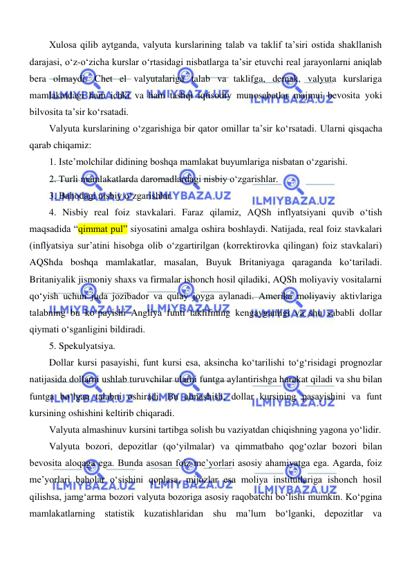  
 
Xulosa qilib aytganda, valyuta kurslarining talab va taklif ta’siri ostida shakllanish 
darajasi, oʻz-oʻzicha kurslar oʻrtasidagi nisbatlarga ta’sir etuvchi real jarayonlarni aniqlab 
bera olmaydi. Chet el valyutalariga talab va taklifga, demak, valyuta kurslariga 
mamlakatdagi ham ichki va ham tashqi iqtisodiy munosabatlar majmui bevosita yoki 
bilvosita ta’sir koʻrsatadi. 
Valyuta kurslarining oʻzgarishiga bir qator omillar ta’sir koʻrsatadi. Ularni qisqacha 
qarab chiqamiz: 
1. Iste’molchilar didining boshqa mamlakat buyumlariga nisbatan oʻzgarishi. 
2. Turli mamlakatlarda daromadlardagi nisbiy oʻzgarishlar. 
3. Bahodagi nisbiy oʻzgarishlar.  
4. Nisbiy real foiz stavkalari. Faraz qilamiz, AQSh inflyatsiyani quvib oʻtish 
maqsadida “qimmat pul” siyosatini amalga oshira boshlaydi. Natijada, real foiz stavkalari 
(inflyatsiya sur’atini hisobga olib oʻzgartirilgan (korrektirovka qilingan) foiz stavkalari) 
AQShda boshqa mamlakatlar, masalan, Buyuk Britaniyaga qaraganda koʻtariladi. 
Britaniyalik jismoniy shaxs va firmalar ishonch hosil qiladiki, AQSh moliyaviy vositalarni 
qoʻyish uchun juda jozibador va qulay joyga aylanadi. Amerika moliyaviy aktivlariga 
talabning bu koʻpayishi Angliya funti taklifining kengayganligi va shu sababli dollar 
qiymati oʻsganligini bildiradi. 
5. Spekulyatsiya.  
Dollar kursi pasayishi, funt kursi esa, aksincha koʻtarilishi toʻgʻrisidagi prognozlar 
natijasida dollarni ushlab turuvchilar ularni funtga aylantirishga harakat qiladi va shu bilan 
funtga boʻlgan talabni oshiradi. Bu almashish, dollar kursining pasayishini va funt 
kursining oshishini keltirib chiqaradi. 
Valyuta almashinuv kursini tartibga solish bu vaziyatdan chiqishning yagona yoʻlidir. 
Valyuta bozori, depozitlar (qoʻyilmalar) va qimmatbaho qogʻozlar bozori bilan 
bevosita aloqaga ega. Bunda asosan foiz me’yorlari asosiy ahamiyatga ega. Agarda, foiz 
me’yorlari baholar oʻsishini qoplasa, mijozlar esa moliya institutlariga ishonch hosil 
qilishsa, jamgʻarma bozori valyuta bozoriga asosiy raqobatchi boʻlishi mumkin. Koʻpgina 
mamlakatlarning statistik kuzatishlaridan shu ma’lum boʻlganki, depozitlar va 
