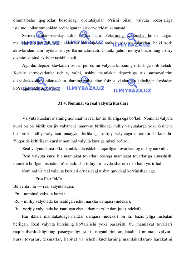  
 
qimmatbaho qogʻozlar bozoridagi operatsiyalar oʻsishi bilan, valyuta bozorlariga 
iste’molchilar tomonidan boʻladigan ta’sir oʻz-oʻzidan kamayadi. 
Sarmoyachilar qanday qilib boʻlsa ham oʻzlarining vaqtincha boʻsh turgan 
resurslaridan unumli foydalanish va shuningdek, nafaqat oʻz resurslaridan, balki xorij 
aktivlaridan ham foydalanish yoʻllarini izlashadi. Chunki, jahon moliya bozorining asosiy 
qismini kapital aktivlar tashkil etadi. 
Agarda, depozit stavkalari oshsa, pul oqimi valyuta kursining oshishiga olib keladi. 
Xorijiy sarmoyadorlar uchun, ya’ni, ushbu mamlakat depozitiga oʻz sarmoyalarini 
qoʻyishni xohlovchilar uchun ularning valyutalari foiz stavkalaridan keladigan foydadan 
koʻra qimmatliroq boʻladi. 
 
31.4. Nominal va real valyuta kurslari 
 
Valyuta kurslari oʻzining nominal va real koʻrinishlariga ega boʻladi. Nominal valyuta 
kursi bu bir birlik xorijiy valyutani muayyan birlikdagi milliy valyutalarga yoki aksincha 
bir birlik milliy valyutani muayyan birlikdagi xorijiy valyutaga almashtirish kursidir. 
Yuqorida keltirilgan kurslar nominal valyuta kursiga misol boʻladi. 
Real valyuta kursi ikki mamlakatda ishlab chiqarilgan tovarlarning nisbiy narxidir. 
Real valyuta kursi bir mamlakat tovarlari boshqa mamlakat tovarlariga almashishi 
mumkin boʻlgan nisbatni koʻrsatadi, shu tufayli u savdo sharoiti deb ham yuritiladi. 
Nominal va real valyuta kurslari oʻrtasidagi nisbat quyidagi koʻrinishga ega. 
            Er = En x R d  / R t 
Bu yerda : Er — real valyuta kursi;  
 En – nominal valyuta kursi ; 
 Rd – milliy valyutada koʻrsatilgan ichki narxlar darajasi (indeksi); 
 Rt – xorijiy valyutada koʻrsatilgan chet eldagi narxlar darajasi (indeksi). 
Har ikkala mamlakatdagi narxlar darajasi (indeksi) bir xil bazis yilga nisbatan 
berilgan. Real valyuta kursining koʻtarilishi yoki pasayishi bu mamlakat tovarlari 
raqobatbardoshligining pasayganligi yoki oshganligini anglatadi. Umuman valyuta 
kursi tovarlar, xizmatlar, kapital va ishchi kuchlarning mamlakatlararo harakatini 
