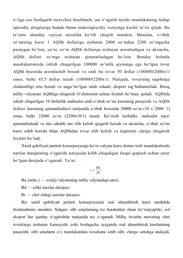  
 
oʻziga xos boshqarib turuvchisi hisoblanib, uni oʻzgarib turishi mamlakatning tashqi 
iqtisodiy aloqalariga hamda butun makroiqtisodiy vaziyatga kuchli ta’sir qiladi. Bu 
ta’sirni shunday vaziyat misolida koʻrib chiqish mumkin. Masalan, oʻzbek 
soʻmining kursi 1 AQSh dollariga nisbatan 2000 soʻmdan 2200 soʻmgacha 
pasaygan boʻlsin, ya’ni, soʻm AQSh dollariga nisbatan arzonlashgan va aksincha, 
AQSh 
dollari 
soʻmga 
nisbatan 
qimmatlashgan 
boʻlsin. 
Bunday 
holatda 
mamlakatimizda ishlab chiqarilgan 100000 soʻmlik qiymatga ega boʻlgan tovar 
AQSh bozorida arzonlashib boradi va endi bu tovar 50 dollar (100000/2000x1) 
emas, balki 45,5 dollar turadi (100000/2200x1). Natijada, tovarning raqobatga 
chidamliligi orta boradi va unga boʻlgan talab oshadi, eksport ragʻbatlantiriladi. Biroq 
milliy valyutani AQShga chiqarish Oʻzbekiston uchun foydali boʻlmay qoladi. AQShda 
ishlab chiqarilgan 10 dollarlik mahsulot endi oʻzbek soʻmi kursining pasayishi va AQSh 
dollari kursining qimmatlashuvi natijasida oʻzbek bozorida 20000 soʻm (10 x 2000/ 1) 
emas, balki 22000 soʻm (2200x10/1) turadi. Koʻrinib turibdiki, mahsulot narxi 
qimmatlashadi va shu sababli uni olib kelish qisqarib boradi va aksincha, oʻzbek soʻmi 
kursi oshib borishi bilan AQShdan tovar olib kelish va kapitalni chetga chiqarish 
foydali boʻladi. 
Xarid qobiliyati pariteti konsepsiyasiga koʻra valyuta kursi doimo turli mamlakatlarda 
narxlar darajasining oʻzgarishi natijasida kelib chiqadigan farqni qoplash uchun zarur 
boʻlgan darajada oʻzgaradi. Ya’ni: 
Pt
r  Pd
 
Bu yerda: r — xorijiy valyutaning milliy valyutadagi narxi; 
Rd — ichki narxlar darajasi; 
Rt — chet eldagi narxlar darajasi. 
Biz xarid qobiliyati pariteti konsepsiyasini real almashtirish kursi modelida 
ifodalashimiz mumkin. Xalqaro olib sotarlarning tez harakatlari shuni koʻrsatyaptiki, sof 
eksport har qanday oʻzgarishlar natijasida tez oʻzgaradi. Milliy tovarlar narxining chet 
tovarlarga nisbatan kamayishi yoki boshqacha aytganda real almashtirish kurslarining 
pasayishi, olib sotarlarni oʻz mamlakatidan tovarlarni sotib olib, chetga sotishga undaydi, 
