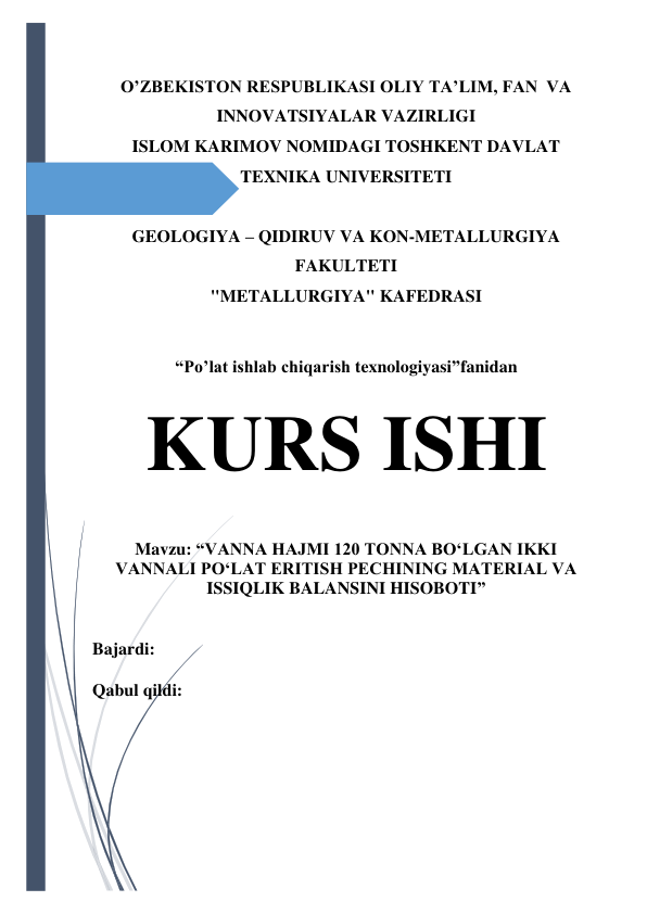  
 
O’ZBEKISTON RESPUBLIKASI OLIY TA’LIM, FAN  VA 
INNOVATSIYALAR VAZIRLIGI 
ISLOM KARIMOV NOMIDAGI TOSHKENT DAVLAT  
TEXNIKA UNIVERSITETI 
 
GEOLOGIYA – QIDIRUV VA KON-METALLURGIYA 
FAKULTETI 
"METALLURGIYA" KAFEDRASI 
 
“Po’lat ishlab chiqarish texnologiyasi”fanidan 
KURS ISHI 
 
 
Mavzu: “VANNA HAJMI 120 TONNA BO‘LGAN IKKI 
VANNALI PO‘LAT ERITISH PECHINING MATERIAL VA 
ISSIQLIK BALANSINI HISOBOTI” 
 
Bajardi:  
Qabul qildi:  
 
 
 
