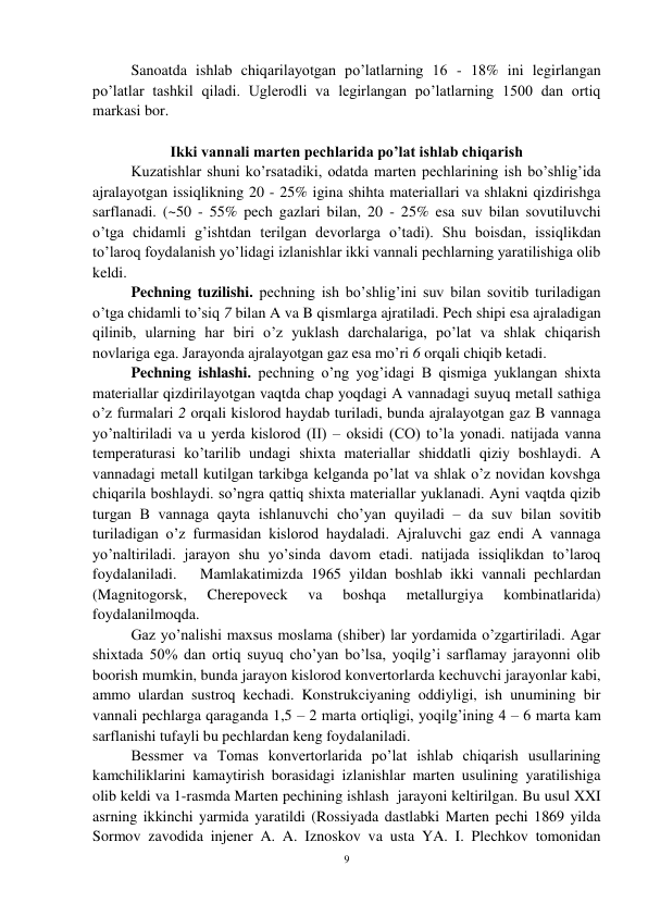 9 
 
 
Sanoatda ishlab chiqarilayotgan po’latlarning 16 - 18% ini legirlangan 
po’latlar tashkil qiladi. Uglerodli va legirlangan po’latlarning 1500 dan ortiq 
markasi bor.  
 
Ikki vannali marten pechlarida po’lat ishlab chiqarish 
 
Kuzatishlar shuni ko’rsatadiki, odatda marten pechlarining ish bo’shlig’ida 
ajralayotgan issiqlikning 20 - 25% igina shihta materiallari va shlakni qizdirishga 
sarflanadi. (~50 - 55% pech gazlari bilan, 20 - 25% esa suv bilan sovutiluvchi 
o’tga chidamli g’ishtdan terilgan devorlarga o’tadi). Shu boisdan, issiqlikdan 
to’laroq foydalanish yo’lidagi izlanishlar ikki vannali pechlarning yaratilishiga olib 
keldi.  
Pechning tuzilishi. pechning ish bo’shlig’ini suv bilan sovitib turiladigan 
o’tga chidamli to’siq 7 bilan A va B qismlarga ajratiladi. Pech shipi esa ajraladigan 
qilinib, ularning har biri o’z yuklash darchalariga, po’lat va shlak chiqarish 
novlariga ega. Jarayonda ajralayotgan gaz esa mo’ri 6 orqali chiqib ketadi. 
 
Pechning ishlashi. pechning o’ng yog’idagi B qismiga yuklangan shixta 
materiallar qizdirilayotgan vaqtda chap yoqdagi A vannadagi suyuq metall sathiga 
o’z furmalari 2 orqali kislorod haydab turiladi, bunda ajralayotgan gaz B vannaga 
yo’naltiriladi va u yerda kislorod (II) – oksidi (CO) to’la yonadi. natijada vanna 
temperaturasi ko’tarilib undagi shixta materiallar shiddatli qiziy boshlaydi. A 
vannadagi metall kutilgan tarkibga kelganda po’lat va shlak o’z novidan kovshga 
chiqarila boshlaydi. so’ngra qattiq shixta materiallar yuklanadi. Ayni vaqtda qizib 
turgan B vannaga qayta ishlanuvchi cho’yan quyiladi – da suv bilan sovitib 
turiladigan o’z furmasidan kislorod haydaladi. Ajraluvchi gaz endi A vannaga 
yo’naltiriladi. jarayon shu yo’sinda davom etadi. natijada issiqlikdan to’laroq 
foydalaniladi.   Mamlakatimizda 1965 yildan boshlab ikki vannali pechlardan 
(Magnitogorsk, 
Cherepoveck 
va 
boshqa 
metallurgiya 
kombinatlarida) 
foydalanilmoqda.  
 
Gaz yo’nalishi maxsus moslama (shiber) lar yordamida o’zgartiriladi. Agar 
shixtada 50% dan ortiq suyuq cho’yan bo’lsa, yoqilg’i sarflamay jarayonni olib 
boorish mumkin, bunda jarayon kislorod konvertorlarda kechuvchi jarayonlar kabi, 
ammo ulardan sustroq kechadi. Konstrukciyaning oddiyligi, ish unumining bir 
vannali pechlarga qaraganda 1,5 – 2 marta ortiqligi, yoqilg’ining 4 – 6 marta kam 
sarflanishi tufayli bu pechlardan keng foydalaniladi. 
Bessmer va Tomas konvertorlarida po’lat ishlab chiqarish usullarining 
kamchiliklarini kamaytirish borasidagi izlanishlar marten usulining yaratilishiga 
olib keldi va 1-rasmda Marten pechining ishlash  jarayoni keltirilgan. Bu usul XXI 
asrning ikkinchi yarmida yaratildi (Rossiyada dastlabki Marten pechi 1869 yilda 
Sormov zavodida injener A. A. Iznoskov va usta YA. I. Plechkov tomonidan 
