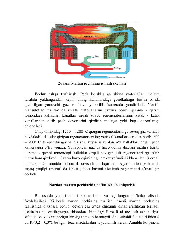 11 
 
  
 
2-rasm. Marten pechining ishlash sxemasi  
 
 
Pechni ishga tushirish. Pech bo’shlig’iga shixta materiallari ma'lum 
tartibda yuklangandan keyin uning kanallaridagi gorelkalarga bosim ostida 
qizdirilgan yonuvchi gaz va havo yuborilib kamerada yondiriladi. Yonish 
mahsulotlari uz yo‘lida shixta materiallarini qizdira borib, qarama - qarshi 
tomondagi kallaklari kanallari orqali sovuq regeneratorlarning katak - katak 
kanallaridan o‘tib pech devorlarini qizdirib mo‘riga yoki bug‘ qozonlariga 
chiqariladi. 
 
Chap tomondagi 1250 – 1280o C qizigan regeneratorlarga sovuq gaz va havo 
haydaladi - da, ular qizigan regeneratorlarning vertikal kanallaridan o‘ta borib, 800 
– 900o C temperaturagacha qiziydi, keyin u yerdan o‘z kallaklari orqali pech 
kamerasiga o‘tib yonadi. Yonayotgan gaz va havo oqimi shixtani qizdira borib, 
qarama - qarshi tomondagi kallaklar orqali sovigan juft regeneratorlarga o‘tib 
ularni ham qizdiradi. Gaz va havo oqimining harakat yo’nalishi klapanlar 13 orqali 
har 20 – 25 minutda avtomatik ravishda boshqariladi. Agar marten pechlarida 
suyuq yoqilgi (mazut) da ishlasa, faqat havoni qizdirish regeneratori o’rnatilgan 
bo’ladi. 
 
Nordon marten pechlarida po’lat ishlab chiqarish 
 
 
Bu usulda yuqori sifatli konstruksion va legirlangan po’latlar olishda 
foydalaniladi. Kislotali marten pechining tuzilishi asosli marten pechining 
tuzilishiga o’xshash bo’lib, devori esa o’tga chidamli dinas g’ishtidan teriladi. 
Lekin bu hol eritilayotgan shixtadan shixtadagi S va R ni tozalash uchun flyus 
sifatida ohaktoshni pechga kirishga imkon bermaydi. Shu sababli faqat tarkibida S 
va R<0,2 - 0,3% bo’lgan toza shixtalardan foydalanish kerak. Amalda ko’pincha 
