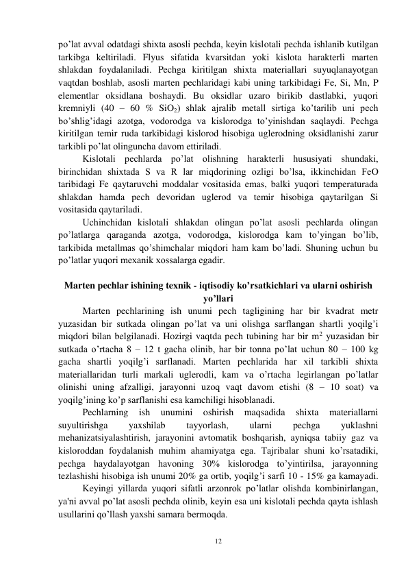 12 
 
po’lat avval odatdagi shixta asosli pechda, keyin kislotali pechda ishlanib kutilgan 
tarkibga keltiriladi. Flyus sifatida kvarsitdan yoki kislota harakterli marten 
shlakdan foydalaniladi. Pechga kiritilgan shixta materiallari suyuqlanayotgan 
vaqtdan boshlab, asosli marten pechlaridagi kabi uning tarkibidagi Fe, Si, Mn, P 
elementlar oksidlana boshaydi. Bu oksidlar uzaro birikib dastlabki, yuqori 
kremniyli (40 – 60 % SiO2) shlak ajralib metall sirtiga ko’tarilib uni pech 
bo’shlig’idagi azotga, vodorodga va kislorodga to’yinishdan saqlaydi. Pechga 
kiritilgan temir ruda tarkibidagi kislorod hisobiga uglerodning oksidlanishi zarur 
tarkibli po’lat olinguncha davom ettiriladi. 
 
Kislotali pechlarda po’lat olishning harakterli hususiyati shundaki, 
birinchidan shixtada S va R lar miqdorining ozligi bo’lsa, ikkinchidan FeO 
taribidagi Fe qaytaruvchi moddalar vositasida emas, balki yuqori temperaturada 
shlakdan hamda pech devoridan uglerod va temir hisobiga qaytarilgan Si 
vositasida qaytariladi. 
 
Uchinchidan kislotali shlakdan olingan po’lat asosli pechlarda olingan 
po’latlarga qaraganda azotga, vodorodga, kislorodga kam to’yingan bo’lib, 
tarkibida metallmas qo’shimchalar miqdori ham kam bo’ladi. Shuning uchun bu 
po’latlar yuqori mexanik xossalarga egadir.  
 
Marten pechlar ishining texnik - iqtisodiy ko’rsatkichlari va ularni oshirish 
yo’llari  
 
Marten pechlarining ish unumi pech tagligining har bir kvadrat metr 
yuzasidan bir sutkada olingan po’lat va uni olishga sarflangan shartli yoqilg’i 
miqdori bilan belgilanadi. Hozirgi vaqtda pech tubining har bir m2 yuzasidan bir 
sutkada o’rtacha 8 – 12 t gacha olinib, har bir tonna po’lat uchun 80 – 100 kg 
gacha shartli yoqilg’i sarflanadi. Marten pechlarida har xil tarkibli shixta 
materiallaridan turli markali uglerodli, kam va o’rtacha legirlangan po’latlar 
olinishi uning afzalligi, jarayonni uzoq vaqt davom etishi (8 – 10 soat) va 
yoqilg’ining ko’p sarflanishi esa kamchiligi hisoblanadi. 
 
Pechlarning 
ish 
unumini 
oshirish 
maqsadida 
shixta 
materiallarni 
suyultirishga 
yaxshilab 
tayyorlash, 
ularni 
pechga 
yuklashni 
mehanizatsiyalashtirish, jarayonini avtomatik boshqarish, ayniqsa tabiiy gaz va 
kisloroddan foydalanish muhim ahamiyatga ega. Tajribalar shuni ko’rsatadiki, 
pechga haydalayotgan havoning 30% kislorodga to’yintirilsa, jarayonning 
tezlashishi hisobiga ish unumi 20% ga ortib, yoqilg’i sarfi 10 - 15% ga kamayadi.
 
Keyingi yillarda yuqori sifatli arzonrok po’latlar olishda kombinirlangan, 
ya'ni avval po’lat asosli pechda olinib, keyin esa uni kislotali pechda qayta ishlash 
usullarini qo’llash yaxshi samara bermoqda. 
