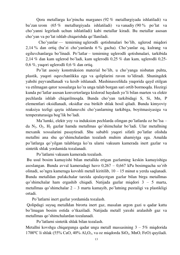 13 
 
Qora metallarga ko’pincha marganes (92 % metallurgiyada ishlatiladi) va 
ba’zan xrom (65 % metallurgiyada ishlatiladi) va vanadiy (90 % po’lat va 
cho’yanni legirlash uchun ishlatiladi) kabi metallar kiradi. Bu metallar asosan 
cho’yan va po’lat ishlab chiqarishda qo’llaniladi.  
Cho’yanlar — temirning uglerodli qotishmalari bo’lib, uglerod miqdori 
2,14 % dan ortiq (ba’zi cho’yanlarda 6 % gacha). Cho’yanlar oq, kulrang va 
egiluvchanlarga bo’linadi. Po’latlar – temirning uglerodli qotishmalari, tarkibida 
2,14 % dan kam uglerod bo’ladi, kam uglerodli 0,25 % dan kam, uglerodli 0,25-
0,6 %, yuqori uglerodli 0,6 % dan ortiq. 
Po’lat asosiy konstruksion material bo’lib, u cho’yanga nisbatan puhta, 
plastik, yuqori oquvchanlikka ega va qoliplarini ravon to’ldiradi. Shuningdek 
yahshi payvandlanadi va kesib ishlanadi. Mashinasozlikda yuqorida qayd etilgan 
va etilmagan qator xossalarga ko’ra unga talab borgan sari ortib bormoqda. Hozirgi 
kunda po’latlar asosan konvertorlarga kislorod haydash yo’li bilan marten va elektr 
pechlarda ishlab chiqarilmoqda. Bunda cho’yan tarkibidagi S, Si, Mn, P 
elementlari oksidlanadi, oksidlar esa birikib shlak hosil qiladi. Bunda kimyoviy 
reaksiya tezligi qayta ishlanuvchi cho’yanlarning tarkibiga, boyitmasiyasiga va 
temperaturasiga bog’lik bo’ladi.  
Ma’lumki, elektr yoy va induksion pechlarda olingan po’latlarda oz bo’lsa – 
da N2, O2, H2 gazlar hamda metallmas qo’shimchalar bo’ladi. Ular metallning 
mexanik xossalarini pasaytiradi. Shu sababli yuqori sifatli po’latlar olishda 
metallni ana shu qo’shimchalardan tozalash muhim ahamiytga ega. Amalda 
po’latlarga qo’yilgan talablarga ko’ra ularni vakuum kamerada inert gazlar va 
sintetik shlak yordamida tozalanadi. 
 
Po’latlarni vakuum kamerada tozalash. 
 Bu usul bosim kamayishi bilan metallda erigan gazlarning keskin kamayishiga 
asoslangan. Bunda avval kameradagi havo 0,267 – 0,667 kPa bosimgacha so’rib 
olinadi, so’ngra kameraga kovshli metall kiritilib, 10 – 15 minut u yerda saqlanadi. 
Bunda metalldan pufakchalar tarzida ajralayotgan gazlar bilan birga metallmas 
qo’shimchalar ham ergashib chiqadi. Natijada gazlar miqdori 3 – 5 marta, 
metallmas qo’shimchalar 2 – 3 marta kamayib, po’latning puxtaligi va plastikligi 
ortadi. 
 
      Po’latlarni inert gazlar yordamida tozalash. 
 Qolipdagi suyuq metalldan birorta inert gaz, masalan argon gazi u qadar katta 
bo’lmagan bosim ostida o’tkaziladi. Natijada metall yaxshi aralashib gaz va 
metallmas qo’shimchalardan tozalanadi. 
 
Po’latlarni sintetik shlak bilan tozalash.  
Metallni kovshga chiqargunga qadar unga metall massasining 3 – 5% miqdorida 
1700ºC li shlak (55% CaO, 40% Al2O3, va oz miqdorda SiO2, MnO, FeO) quyiladi. 
