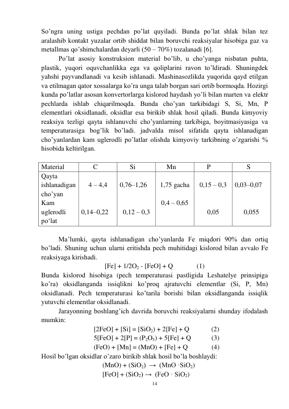 14 
 
So’ngra uning ustiga pechdan po’lat quyiladi. Bunda po’lat shlak bilan tez 
aralashib kontakt yuzalar ortib shiddat bilan boruvchi reaksiyalar hisobiga gaz va 
metallmas qo’shimchalardan deyarli (50 – 70%) tozalanadi [6]. 
Po’lat asosiy konstruksion material bo’lib, u cho’yanga nisbatan puhta, 
plastik, yuqori oquvchanlikka ega va qoliplarini ravon to’ldiradi. Shuningdek 
yahshi payvandlanadi va kesib ishlanadi. Mashinasozlikda yuqorida qayd etilgan 
va etilmagan qator xossalarga ko’ra unga talab borgan sari ortib bormoqda. Hozirgi 
kunda po’latlar asosan konvertorlarga kislorod haydash yo’li bilan marten va elektr 
pechlarda ishlab chiqarilmoqda. Bunda cho’yan tarkibidagi S, Si, Mn, P 
elementlari oksidlanadi, oksidlar esa birikib shlak hosil qiladi. Bunda kimyoviy 
reaksiya tezligi qayta ishlanuvchi cho’yanlarning tarkibiga, boyitmasiyasiga va 
temperaturasiga bog’lik bo’ladi. jadvalda misol sifatida qayta ishlanadigan 
cho’yanlardan kam uglerodli po’latlar olishda kimyoviy tarkibning o’zgarishi % 
hisobida keltirilgan. 
 
Material 
       C 
      Si 
     Mn 
      P 
       S 
Qayta 
ishlanadigan 
cho’yan 
Kam 
uglerodli 
po‘lat 
 
4 – 4,4 
 
 
0,14–0,22 
 
0,76–1,26 
 
 
0,12 – 0,3 
 
1,75 gacha 
 
0,4 – 0,65 
 
 
0,15 – 0,3 
 
 
0,05 
 
0,03–0,07 
 
 
0,055 
 
Ma’lumki, qayta ishlanadigan cho’yanlarda Fe miqdori 90% dan ortiq 
bo’ladi. Shuning uchun ularni eritishda pech muhitidagi kislorod bilan avvalo Fe 
reaksiyaga kirishadi. 
[Fe] + 1/2O2 - [FeO] + Q              (1) 
Bunda kislorod hisobiga (pech temperaturasi pastligida Leshatelye prinsipiga 
ko’ra) oksidlanganda issiqlikni ko’proq ajratuvchi elementlar (Si, P, Mn) 
oksidlanadi. Pech temperaturasi ko’tarila borishi bilan oksidlanganda issiqlik 
yutuvchi elementlar oksidlanadi.  
 
Jarayonning boshlang’ich davrida boruvchi reaksiyalarni shunday ifodalash 
mumkin: 
[2FeO] + [Si] = [SiO2) + 2[Fe] + Q             (2) 
5[FeO] + 2[P] = (P2O5) + 5[Fe] + Q            (3) 
(FeO) + [Mn] = (MnO) + [Fe] + Q              (4) 
 
Hosil bo’lgan oksidlar o’zaro birikib shlak hosil bo’la boshlaydi: 
 
(MnO) + (SiO2)  →  (MnO ·SiO2) 
[FeO] + (SiO2) →  (FeO · SiO2) 
