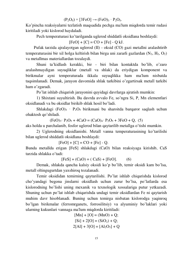 15 
 
(P2O5) + [3FeO] → (FeO)3 · P2O5. 
Ko’pincha reaksiyalarni tezlatish maqsadida pechga ma'lum miqdorda temir rudasi 
kiritiladi yoki kislorod haydaladi. 
 
Pech temperaturasi ko’tarilganda uglerod shiddatli oksidlana boshlaydi: 
[FeO] + [C] = CO + [Fe] - Q kJ. 
Pufak tarzida ajralayotgan uglerod (II) - oksid (CO) gazi metallni aralashtirib 
temperaturasini bir xil holga keltirish bilan birga uni zararli gazlardan (N2, H2, O2) 
va metallmas materiallardan tozalaydi. 
 
Shuni ta’kidlash kerakki, bir - biri bilan kontaktda bo’lib, o’zaro 
aralashmaydigan suyuqliklar (metall va shlak) da eriydigan komponent va 
birikmalar ayni temperaturada ikkala suyuqlikka ham ma'lum nisbatda 
taqsimlanadi. Demak, jarayon davomida shlak tarkibini o’zgartirsak metall tarkibi 
ham o’zgaradi. 
 
Po’lat ishlab chiqarish jarayonini quyidagi davrlarga ajratish mumkin:  
 
1) Shixtani suyultirish. Bu davrda avvalo Fe, so’ngra Si, P, Mn elementlari 
oksidlanadi va bu oksidlar birikib shlak hosil bo’ladi. 
 
Shlakdagi (FeO)3 · P2O5 birikmani bu sharoitda barqaror saqlash uchun 
ohaktosh qo’shiladi. 
(FeO)3· P2O5 + 4CaO = (CaO)4· P2O5 + 3FeO + Q,  (5) 
aks holda u parchalanib, fosfor uglerod bilan qaytarilib metallga o’tishi mumkin.  
 
2) Uglerodning oksidlanishi. Metall vanna temperaturasining ko’tarilishi 
bilan uglerod shiddatli oksidlana boshlaydi: 
 
                     [FeO] + [C] = CO + [Fe] - Q. 
Bunda metallda erigan [FeS] shlakdagi (CaO) bilan reaksiyaga kirishib, CaS 
tarzida shlakka o’tadi: 
 
 
[FeS] + (CaO) = ( CaS) + [FeO].         (6) 
 
Demak, shlakda qancha kalsiy oksidi ko’p bo’lib, temir oksidi kam bo’lsa, 
metall oltingugurtdan yaxshiroq tozalanadi. 
 
Temir oksididan temirning qaytarilishi. Po’lat ishlab chiqarishda kislorod 
cho’yandagi begona jinslarni oksidlash uchun zarur bo’lsa, po’latlarda esa 
kislorodning bo’lishi uning mexanik va texnologik xossalariga putur yetkazadi. 
Shuning uchun po’lat ishlab chiqarishda undagi temir oksidlardan Fe ni qaytarish 
muhim davr hisoblanadi. Buning uchun temirga nisbatan kislorodga yaqinroq 
bo’lgan birikmalar (ferromrganets, forrosilitsiy) va alyuminiy bo’laklari yoki 
ularning kukunlari vannaga ma'lum miqdorda kiritiladi: 
[Mn] + [O] = (MnO) + Q; 
[Si] + 2[O] = (SiO2) + Q; 
2[Al] + 3[O] = [Al2O3] + Q 
