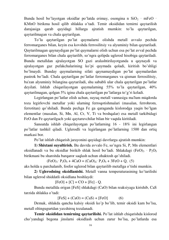 16 
 
Bunda hosil bo’layotgan oksidlar po’latda erimay, osongina n SiO2 · mFeO · 
KMnO birikma hosil qilib shlakka o’tadi. Temir oksididan temirni qaytarilish 
darajasiga 
qarab quyidagi 
hillarga 
ajratish 
mumkin: to’la 
qaytarilgan, 
qaytarilmagan va chala qaytarilgan. 
 
To’la qaytarilgan po’lat quymalarni olishda metall avvalo pechda 
ferromarganes bilan, keyin esa kovshda ferrosilitsiy va alyuminiy bilan qaytariladi. 
Qaytarilmagan qaynaydigan po’lat quymalarni olish uchun esa po’lat avval pechda 
ferromarganes bilan chala qaytarilib, so’ngra qolipda uglerod hisobiga qaytariladi. 
Bunda metalldan ajralayotgan SO gazi aralashtirilayotganda u qaynaydi va 
ajralayotgan gaz pufakchalarining ko’pi quymada qoladi, kiritish bo’shligi 
bo’lmaydi. Bunday quymalarning sifati qaynamaydigan po’lat quymalardan 
pastrok bo’ladi. Chala qaytarilgan po’latlar ferromarganes va qisman ferrosilitsiy, 
ba'zan alyuminiy bilangina qaytariladi, shu sababli ular chala qaytarilgan po’latlar 
deyilati. Ishlab chiqarilayotgan quymalarning 55% to’la qaytarilgan, 40% 
qaytarilmagan, qolgan 5% igina chala qaytarilgan po’latlarga to’g’ri keladi. 
 
Legirlangan po’latlar olish uchun, suyuq metall vannasiga ma'lum miqdorda 
toza legirlovchi metallar yoki ularning ferroqotishmalari (masalan, ferrohrom, 
ferrotitan) qo’shiladi. Bunda pechga Fe ga qaraganda kislorodga yaqin bo’lgan 
elementlar (masalan, Si, Mn, Al, Cr, V, Ti va boshqalar) esa metall tarkibidagi 
FeO dan Fe qaytarilgach yoki qaytaruvchilar bilan bir vaqtda kiritiladi.  
 
Sanoatda ishlab chiqarilayotgan po’latlarning 16 - 18% ini legirlangan 
po’latlar tashkil qiladi. Uglerodli va legirlangan po’latlarning 1500 dan ortiq 
markasi bor. 
Po’lat ishlab chiqarish jarayonini quyidagi davrlarga ajratish mumkin:  
1) Shixtani suyultirish. Bu davrda avvalo Fe, so’ngra Si, P, Mn elementlari 
oksidlanadi va bu oksidlar birikib shlak hosil bo’ladi. Shlakdagi (FeO)3 · P2O5 
birikmani bu sharoitda barqaror saqlash uchun ohaktosh qo’shiladi. 
(FeO)3· P2O5 + 4CaO = (CaO)4· P2O5 + 3FeO + Q,  (5) 
aks holda u parchalanib, fosfor uglerod bilan qaytarilib metallga o’tishi mumkin.  
 
2) Uglerodning oksidlanishi. Metall vanna temperaturasining ko’tarilishi 
bilan uglerod shiddatli oksidlana boshlaydi: 
 
                     [FeO] + [C] = CO + [Fe] - Q. 
Bunda metallda erigan [FeS] shlakdagi (CaO) bilan reaksiyaga kirishib, CaS 
tarzida shlakka o’tadi: 
 
 
 
[FeS] + (CaO) = (CaS) + [FeO]           (6) 
 
Demak, shlakda qancha kalsiy oksidi ko’p bo’lib, temir oksidi kam bo’lsa, 
metall oltingugurtdan yaxshiroq tozalanadi. 
 
Temir oksididan temirning qaytarilishi. Po’lat ishlab chiqarishda kislorod 
cho’yandagi begona jinslarni oksidlash uchun zarur bo’lsa, po’latlarda esa 
