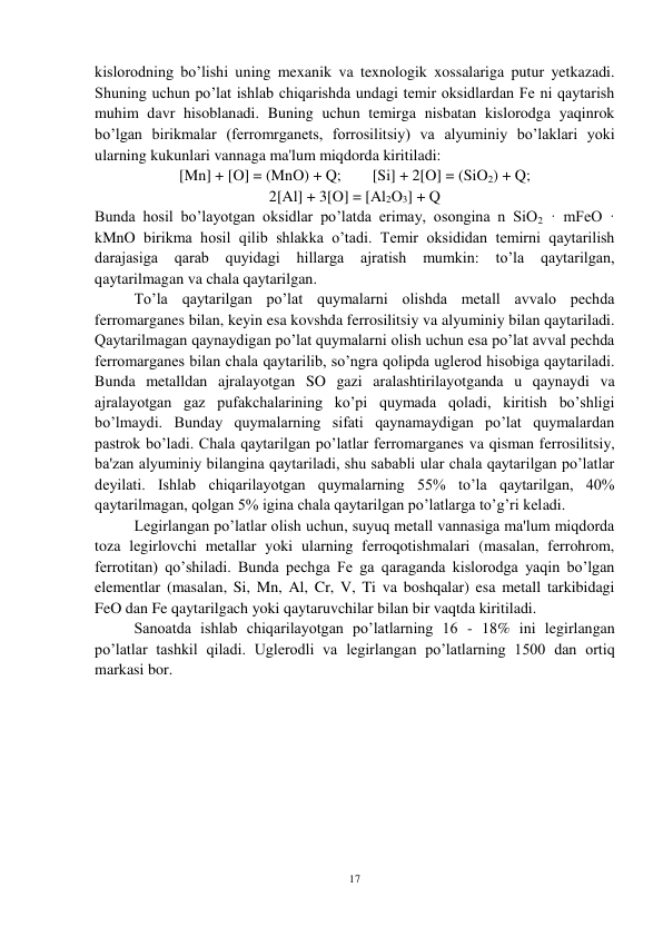 17 
 
kislorodning bo’lishi uning mexanik va texnologik xossalariga putur yetkazadi. 
Shuning uchun po’lat ishlab chiqarishda undagi temir oksidlardan Fe ni qaytarish 
muhim davr hisoblanadi. Buning uchun temirga nisbatan kislorodga yaqinrok 
bo’lgan birikmalar (ferromrganets, forrosilitsiy) va alyuminiy bo’laklari yoki 
ularning kukunlari vannaga ma'lum miqdorda kiritiladi: 
[Mn] + [O] = (MnO) + Q;        [Si] + 2[O] = (SiO2) + Q; 
2[Al] + 3[O] = [Al2O3] + Q 
Bunda hosil bo’layotgan oksidlar po’latda erimay, osongina n SiO2 · mFeO · 
kMnO birikma hosil qilib shlakka o’tadi. Temir oksididan temirni qaytarilish 
darajasiga 
qarab quyidagi 
hillarga 
ajratish 
mumkin: to’la 
qaytarilgan, 
qaytarilmagan va chala qaytarilgan. 
 
To’la qaytarilgan po’lat quymalarni olishda metall avvalo pechda 
ferromarganes bilan, keyin esa kovshda ferrosilitsiy va alyuminiy bilan qaytariladi. 
Qaytarilmagan qaynaydigan po’lat quymalarni olish uchun esa po’lat avval pechda 
ferromarganes bilan chala qaytarilib, so’ngra qolipda uglerod hisobiga qaytariladi. 
Bunda metalldan ajralayotgan SO gazi aralashtirilayotganda u qaynaydi va 
ajralayotgan gaz pufakchalarining ko’pi quymada qoladi, kiritish bo’shligi 
bo’lmaydi. Bunday quymalarning sifati qaynamaydigan po’lat quymalardan 
pastrok bo’ladi. Chala qaytarilgan po’latlar ferromarganes va qisman ferrosilitsiy, 
ba'zan alyuminiy bilangina qaytariladi, shu sababli ular chala qaytarilgan po’latlar 
deyilati. Ishlab chiqarilayotgan quymalarning 55% to’la qaytarilgan, 40% 
qaytarilmagan, qolgan 5% igina chala qaytarilgan po’latlarga to’g’ri keladi. 
 
Legirlangan po’latlar olish uchun, suyuq metall vannasiga ma'lum miqdorda 
toza legirlovchi metallar yoki ularning ferroqotishmalari (masalan, ferrohrom, 
ferrotitan) qo’shiladi. Bunda pechga Fe ga qaraganda kislorodga yaqin bo’lgan 
elementlar (masalan, Si, Mn, Al, Cr, V, Ti va boshqalar) esa metall tarkibidagi 
FeO dan Fe qaytarilgach yoki qaytaruvchilar bilan bir vaqtda kiritiladi.  
 
Sanoatda ishlab chiqarilayotgan po’latlarning 16 - 18% ini legirlangan 
po’latlar tashkil qiladi. Uglerodli va legirlangan po’latlarning 1500 dan ortiq 
markasi bor.  
 
 
 
 
 
 
 
 
 
