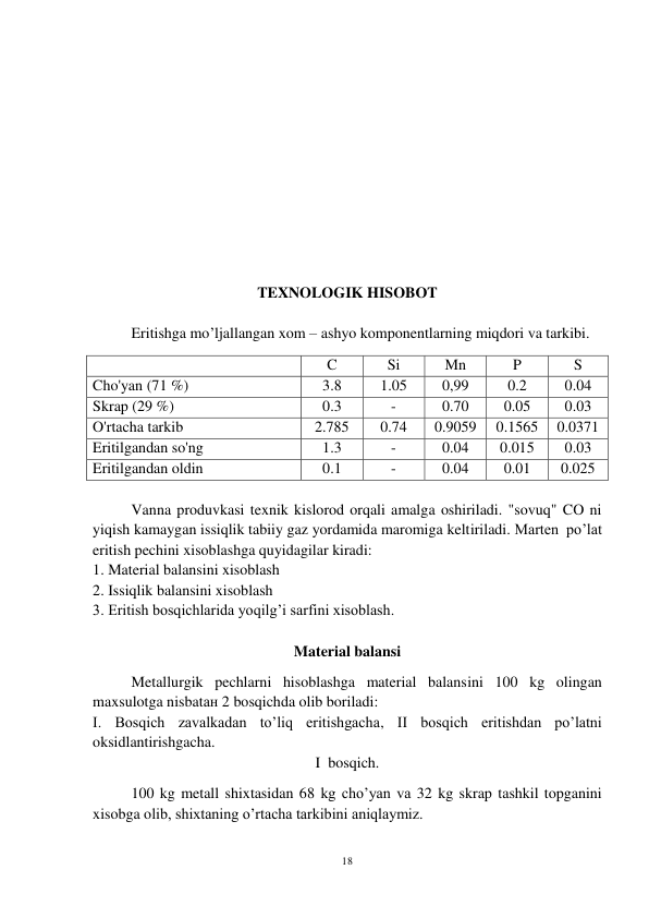 18 
 
 
 
 
 
 
 
 
 
 
 
 
TEXNOLOGIK HISOBOT 
 
Eritishga mo’ljallangan xom – ashyo komponentlarning miqdori va tarkibi. 
 
C 
Si 
Mn 
P 
S 
Cho'yan (71 %) 
3.8 
1.05 
0,99 
0.2 
0.04 
Skrap (29 %) 
0.3 
- 
0.70 
0.05 
0.03 
O'rtacha tarkib 
2.785 
0.74 
0.9059 
0.1565 
0.0371 
Eritilgandan so'ng 
1.3 
- 
0.04 
0.015 
0.03 
Eritilgandan oldin 
0.1 
- 
0.04 
0.01 
0.025 
 
Vanna produvkasi texnik kislorod orqali amalga oshiriladi. "sovuq" CO ni 
yiqish kamaygan issiqlik tabiiy gaz yordamida maromiga keltiriladi. Marten  po’lat 
eritish pechini xisoblashga quyidagilar kiradi: 
1. Material balansini xisoblash 
2. Issiqlik balansini xisoblash 
3. Eritish bosqichlarida yoqilg’i sarfini xisoblash. 
 
Material balansi 
Metallurgik pechlarni hisoblashga material balansini 100 kg olingan 
maxsulotga nisbatан 2 bosqichda olib boriladi:  
I. Bosqich zavalkadan to’liq eritishgacha, II bosqich eritishdan po’latni 
oksidlantirishgacha. 
I  bosqich. 
100 kg metall shixtasidan 68 kg cho’yan va 32 kg skrap tashkil topganini 
xisobga olib, shixtaning o’rtacha tarkibini aniqlaymiz. 
