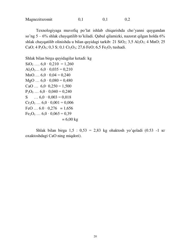 20 
 
Magnezitxromit 
 
          0,1 
 
   0,1  
    0,2 
 
Texnologiyaga muvofiq po’lat ishlab chiqarishda cho’yanni quygandan 
so’ng 5 – 6% shlak chayqatilib to’kiladi. Qabul qilamizki, nazorat qilgan holda 6% 
shlak chayqatilib olinishda u bilan quyidagi tarkib: 21 SiO2; 3,5 Al2O3; 4 MnO; 25 
CaO; 4 P2O5; 0,3 S; 0,1 Cr2O3; 27,6 FeO; 6,5 Fe2O3 tushadi. 
 
Shlak bilan birga quyidagilar ketadi: kg 
SiO2 …. 6,0 · 0,210  = 1,260 
Al2O3… 6,0 · 0,035 = 0,210 
MnO…. 6,0 · 0,04 = 0,240 
MgO … 6,0 · 0,080 = 0,480 
CaO …  6,0· 0,250 = 1,500 
P2O5 … 6,0 · 0,040 = 0,240 
S      … 6,0 · 0,003 = 0,018 
Cr2O3 … 6,0 · 0,001 = 0,006 
FeO … 6.0 · 0,276   = 1,656 
Fe2O3 … 6,0 · 0,065 = 0,39 
 
                         = 6,00 kg 
 
Shlak bilan birga 1,5 : 0,53 = 2,83 kg ohaktosh yo’qoladi (0.53 -1 кг 
охаktoshdаgi СаО ning miqdori). 
 
