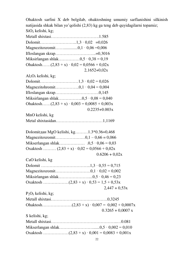 22 
 
Ohaktosh sarfini X deb belgilab, ohaktoshning umumiy sarflanishini silkinish 
natijasida shkak bilan yo’qolishi (2,83) kg ga teng deb quyidagilarni topamiz; 
SiO2 kelishi, kg; 
Metall shixtasi…………………………….1.585 
Dolomit……………………..1,3 · 0,02   =0,026 
Magnezitoxromit…….............0,1 · 0,06 =0,006 
Ifloslangan skrap………………………..=0,3016 
Miksirlangan shlak……………0,5 · 0,38 = 0,19 
Ohaktosh……(2,83 + x) · 0,02 = 0,0566 + 0,02x 
                                                       2,1652+0,02x 
Al2O3 kelishi, kg; 
Dolomit………………………1,3 · 0,02 = 0,026 
Magnezitohromit……………..0,1 · 0,04 = 0,004 
Ifloslangan skrap………………………….0,145 
Miksirlangan shlak……………..0,5 · 0,08 = 0,040 
Ohaktosh……(2,83 + x) · 0,003 = 0,0085 + 0,003x 
                                                          0.2235+0.003х 
MnO kelishi, kg                                            
Metal shixtasidan……………………………1,1169 
 
Dolomitдан MgO kelishi, kg………1.3*0.36=0,468 
Magnezitoxromit…………………0,1 – 0,66 = 0,066 
Mikserlangan shlak………………  .0,5 · 0,06 = 0,03 
Oxaktosh ……… (2,83 + x) · 0,02 = 0,0566 + 0,02x 
 
 
 
 
 
                0.6206 + 0,02x 
CaO kelishi, kg 
Dolomit ……………………………..1,3 · 0,55 = 0,715 
Magnezitoxromit…………………….0,1 · 0,02 = 0,002 
Miksirlangan shlak…………………....0,5 · 0,46 = 0,23 
Oxaktosh ………………(2,83 + x) · 0,53 = 1,5 + 0,53x 
 
 
 
 
 
                       2,447 + 0,53x 
P2O5 kelishi, kg; 
Metall shixtasi………………………………….0,3245 
Ohaktosh…………………(2,83 + x) · 0,007 =  0,002 + 0,0007x 
                     
 
 
                     0.3265 + 0,0007 x 
S kelishi, kg; 
Metall shixtasi………………………………………..…0.081 
Mikserlangan shlak……………………......0,5 · 0,002 = 0,010 
Oxaktosh ………………(2,83 + x) · 0,001 = 0,0083 + 0,001x 
