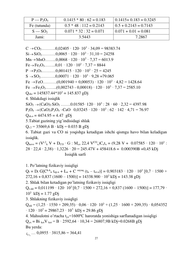 27 
 
P --- P2O5 
0.1415 * 80 : 62 = 0.183 
0.1415+ 0.183 = 0.3245 
Fe (tutunda) 
0.5 * 48 : 112 = 0.2143 
0.5 + 0.2143 = 0.7143 
S --- SO2 
0.071 * 32 : 32 = 0.071 
0.071 + 0.01 = 0.081 
Jami: 
3.5443 
7.2867 
 
C CO2……….0,02405 · 120· 103 · 34,09 = 98383.74 
SiSiO2……….0,0065 · 120 · 103 · 31,10 = 24258 
MnMnO……..0,0068 · 120 · 103 · 7,37 = 6013.9 
FeFe2O3……..0,01 · 120 · 103 · 7,37 = 8844 
P P2O5……….0,001415 · 120 · 103 · 25 = 4245 
S SO2………..0,00071 · 120 · 103 · 9,28 =79.065 
Fe FeO……….(0,001940 + 0,00053) · 120 · 103 · 4,82 = 1428.64 
Fe Fe2O3……..(0,002743 - 0,00018) · 120 · 103 · 7,37 = 2585.10 
Qekz = 145837.44*103 = 145.837 gDj 
4. Shlakdagi issiqlik  
SiO2 (CaO)2 SiO2 …….0.01585· 120 · 103 : 28 · 60 · 2,32 = 4397.98 
P2O5 (CaO)3P2O5 –CaO   0,03245 · 120 · 103 : 62 · 142 · 4,71 = 76.97 
Qsh.o = 4474.95 = 4.47  gDj  
5.Tabiat gazining yig’indisidagi shlak 
Qt.2 = 35069,6 B · kDj = 0.035 B gDj 
6. Tabiat gazi va CO ni yoqishga ketadigan ishchi qismga havo bilan keladigan 
issiqlik. 
Qhavo = (Vt.2k V + DCO · G : Mco 22,4 VCOx)Cxtx = (9,28 V +  0.07585 · 120 · 103 : 
28 · 22,4 · 2,38) · 1,3226 · 20 = 245.47V + 458418.6 =  0.000390B +0,45 kDj 
                                     Issiqlik sarfi 
 
1. Po’latning fizikaviy issiqligi 
Ql = Dl G[Ck-kn tep.n + Ln + C suyuq (tn – ter.n)] = 0,903183 · 120 · 103 [0,7 · 1500 + 
272,16 + 0,837 (1600 – 1500)] = 14338.900 · 103 kDj = 143.38 gDj  
2. Shlak bilan ketadigan po’latning fizikaviy issiqligi 
Ql-shl = 0,011199 · 120· 103 [0,7 · 1500 + 272,16 + 0,837 (1600 – 1500)] = 177,79 · 
103  kDj = 1.77 gDj 
3. Shlakning fizikaviy issiqligi 
Qshl = (1,25 · 1550 + 209,35) · 0,06 · 120· 103 + (1,25 · 1600 + 209,35) · 0,054352 
· 120 · 103 = 29867,23 · 103  kDj = 29.86 gDj 
4. Mahsulotni o’rtacha tyx=1600ºC haroratda yonishiga sarflanadigan issiqligi 
Qyx = Bi ketV ket = B · 2592,64 · 10,34 = 26807,9B kDj=0.0268B gDj 
Bu yerda: 
iCo2
… 0,0955 · 3815,86 = 364,41 
