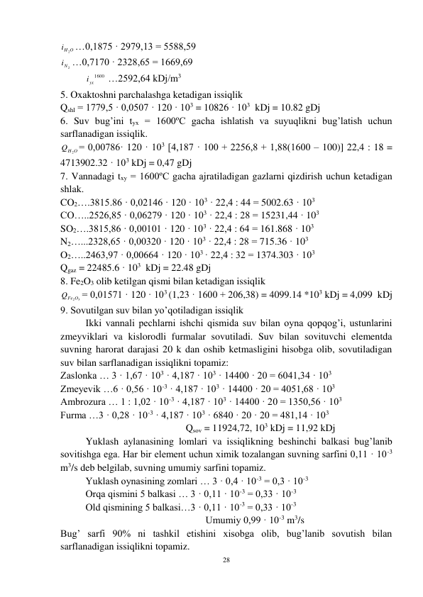 28 
 
O
Hi
2 …0,1875 · 2979,13 = 5588,59 
Ni 2
…0,7170 · 2328,65 = 1669,69 
 
1600
iyx
…2592,64 kDj/m3 
5. Oxaktoshni parchalashga ketadigan issiqlik  
Qshl = 1779,5 · 0,0507 · 120 · 103 = 10826 · 103  kDj = 10.82 gDj 
6. Suv bug’ini tyx = 1600ºC gacha ishlatish va suyuqlikni bug’latish uchun 
sarflanadigan issiqlik. 
H O
Q
2 = 0,00786· 120 · 103 [4,187 · 100 + 2256,8 + 1,88(1600 – 100)] 22,4 : 18 = 
4713902.32 · 103 kDj = 0,47 gDj 
7. Vannadagi txy = 1600ºC gacha ajratiladigan gazlarni qizdirish uchun ketadigan 
shlak. 
CO2….3815.86 · 0,02146 · 120 · 103 · 22,4 : 44 = 5002.63 · 103 
CO…..2526,85 · 0,06279 · 120 · 103 · 22,4 : 28 = 15231,44 · 103 
SO2….3815,86 · 0,00101 · 120 · 103 · 22,4 : 64 = 161.868 · 103 
N2…...2328,65 · 0,00320 · 120 · 103 · 22,4 : 28 = 715.36 · 103 
O2…..2463,97 · 0,00664 · 120 · 103 · 22,4 : 32 = 1374.303 · 103 
Qgaz = 22485.6 · 103  kDj = 22.48 gDj 
8. Fe2O3 olib ketilgan qismi bilan ketadigan issiqlik   
QFe2O3
= 0,01571 · 120 · 103 (1,23 · 1600 + 206,38) = 4099.14 *103 kDj = 4,099  kDj 
9. Sovutilgan suv bilan yo’qotiladigan issiqlik 
 
Ikki vannali pechlarni ishchi qismida suv bilan oyna qopqog’i, ustunlarini 
zmeyviklari va kislorodli furmalar sovutiladi. Suv bilan sovituvchi elementda 
suvning harorat darajasi 20 k dan oshib ketmasligini hisobga olib, sovutiladigan 
suv bilan sarflanadigan issiqlikni topamiz: 
Zaslonka … 3 · 1,67 · 103 · 4,187 · 103 · 14400 · 20 = 6041,34 · 103 
Zmeyevik …6 · 0,56 · 10-3 · 4,187 · 103 · 14400 · 20 = 4051,68 · 103 
Ambrozura … 1 : 1,02 · 10-3 · 4,187 · 103 · 14400 · 20 = 1350,56 · 103 
Furma …3 · 0,28 · 10-3 · 4,187 · 103 · 6840 · 20 · 20 = 481,14 · 103 
                         
 
          Qsov = 11924,72, 103 kDj = 11,92 kDj 
Yuklash aylanasining lomlari va issiqlikning beshinchi balkasi bug’lanib 
sovitishga ega. Har bir element uchun ximik tozalangan suvning sarfini 0,11 · 10-3 
m3/s deb belgilab, suvning umumiy sarfini topamiz. 
 
Yuklash oynasining zomlari … 3 · 0,4 · 10-3 = 0,3 · 10-3 
 
Orqa qismini 5 balkasi … 3 · 0,11 · 10-3 = 0,33 · 10-3 
 
Old qismining 5 balkasi…3 · 0,11 · 10-3 = 0,33 · 10-3 
                              
                  Umumiy 0,99 · 10-3 m3/s 
Bug’ sarfi 90% ni tashkil etishini xisobga olib, bug’lanib sovutish bilan 
sarflanadigan issiqlikni topamiz. 
