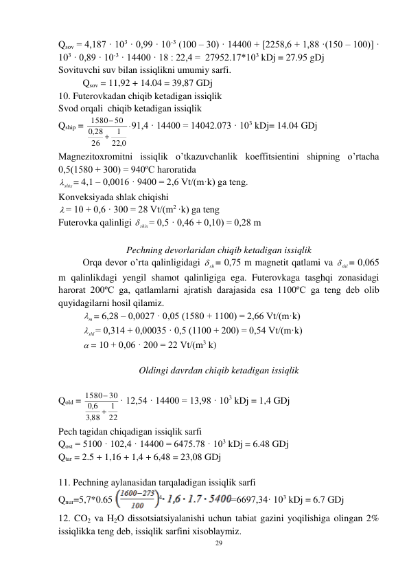 29 
 
Qsov = 4,187 · 103 · 0,99 · 10-3 (100 – 30) · 14400 + [2258,6 + 1,88 ·(150 – 100)] · 
103 · 0,89 · 10-3 · 14400 · 18 : 22,4 =  27952.17*103 kDj = 27.95 gDj 
Sovituvchi suv bilan issiqlikni umumiy sarfi. 
 
Qsov = 11,92 + 14.04 = 39,87 GDj 
10. Futerovkadan chiqib ketadigan issiqlik      
Svod orqali  chiqib ketadigan issiqlik 
Qship = 



0,
22
1
26
28
,0
1580 50
91,4 · 14400 = 14042.073 · 103 kDj= 14.04 GDj 
Magnezitoxromitni issiqlik o’tkazuvchanlik koeffitsientini shipning o’rtacha 
0,5(1580 + 300) = 940ºC haroratida  
shix
= 4,1 – 0,0016 · 9400 = 2,6 Vt/(m·k) ga teng. 
Konveksiyada shlak chiqishi  
 = 10 + 0,6 · 300 = 28 Vt/(m2 ·k) ga teng 
Futerovka qalinligi 
shix
= 0,5 · 0,46 + 0,10) = 0,28 m 
 
Pechning devorlaridan chiqib ketadigan issiqlik 
 
Orqa devor o’rta qalinligidagi 
sh
 = 0,75 m magnetit qatlami va 
shl
= 0,065 
m qalinlikdagi yengil shamot qalinligiga ega. Futerovkaga tasghqi zonasidagi 
harorat 200ºC ga, qatlamlarni ajratish darajasida esa 1100ºC ga teng deb olib 
quyidagilarni hosil qilamiz. 
 
m
 = 6,28 – 0,0027 · 0,05 (1580 + 1100) = 2,66 Vt/(m·k) 
 
shl
 = 0,314 + 0,00035 · 0,5 (1100 + 200) = 0,54 Vt/(m·k) 
 
 = 10 + 0,06 · 200 = 22 Vt/(m3 k)   
 
Oldingi davrdan chiqib ketadigan issiqlik 
 
Qold = 
22
1
88
,3
6,0
30
1580


· 12,54 · 14400 = 13,98 · 103 kDj = 1,4 GDj 
Pech tagidan chiqadigan issiqlik sarfi 
Qost = 5100 · 102,4 · 14400 = 6475.78 · 103 kDj = 6.48 GDj 
Qtar = 2.5 + 1,16 + 1,4 + 6,48 = 23,08 GDj 
 
11. Pechning aylanasidan tarqaladigan issiqlik sarfi 
Qnur=5,7*0.65
4
=6697,34· 103 kDj = 6.7 GDj 
12. CO2 va H2O dissotsiatsiyalanishi uchun tabiat gazini yoqilishiga olingan 2% 
issiqlikka teng deb, issiqlik sarfini xisoblaymiz. 
