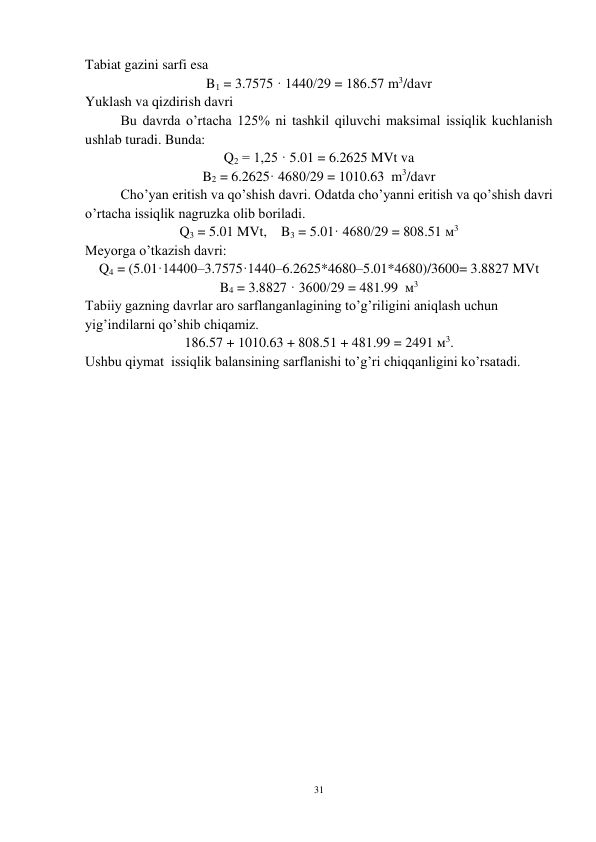 31 
 
Tabiat gazini sarfi esa  
B1 = 3.7575 · 1440/29 = 186.57 m3/davr 
Yuklash va qizdirish davri 
Bu davrda o’rtacha 125% ni tashkil qiluvchi maksimal issiqlik kuchlanish 
ushlab turadi. Bunda: 
Q2 = 1,25 · 5.01 = 6.2625 MVt va 
B2 = 6.2625· 4680/29 = 1010.63  m3/davr 
Cho’yan eritish va qo’shish davri. Odatda cho’yanni eritish va qo’shish davri 
o’rtacha issiqlik nagruzka olib boriladi. 
Q3 = 5.01 MVt,    B3 = 5.01· 4680/29 = 808.51 м3 
Meyorga o’tkazish davri: 
Q4 = (5.01·14400–3.7575·1440–6.2625*4680–5.01*4680)/3600= 3.8827 MVt 
B4 = 3.8827 · 3600/29 = 481.99  м3  
Tabiiy gazning davrlar aro sarflanganlagining to’g’riligini aniqlash uchun 
yig’indilarni qo’shib chiqamiz.  
186.57 + 1010.63 + 808.51 + 481.99 = 2491 м3. 
Ushbu qiymat  issiqlik balansining sarflanishi to’g’ri chiqqanligini ko’rsatadi.   
 
 
 
 
 
 
 
 
 
 
 
 
 
 
 
 
 
 
 
 
 
 
