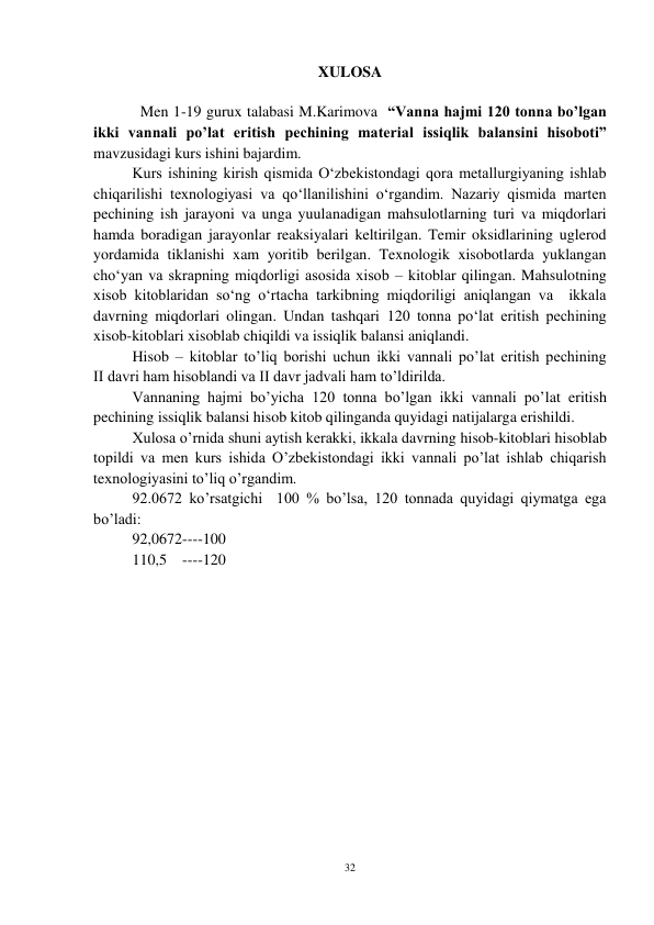 32 
 
XULOSA 
 
Men 1-19 gurux talabasi M.Karimova  “Vanna hajmi 120 tonna bo’lgan 
ikki vannali po’lat eritish pechining material issiqlik balansini hisoboti” 
mavzusidagi kurs ishini bajardim.  
Kurs ishining kirish qismida O‘zbekistondagi qora metallurgiyaning ishlab 
chiqarilishi texnologiyasi va qo‘llanilishini o‘rgandim. Nazariy qismida marten 
pechining ish jarayoni va unga yuulanadigan mahsulotlarning turi va miqdorlari 
hamda boradigan jarayonlar reaksiyalari keltirilgan. Temir oksidlarining uglerod 
yordamida tiklanishi xam yoritib berilgan. Texnologik xisobotlarda yuklangan 
cho‘yan va skrapning miqdorligi asosida xisob – kitoblar qilingan. Mahsulotning 
xisob kitoblaridan so‘ng o‘rtacha tarkibning miqdoriligi aniqlangan va  ikkala 
davrning miqdorlari olingan. Undan tashqari 120 tonna po‘lat eritish pechining 
xisob-kitoblari xisoblab chiqildi va issiqlik balansi aniqlandi.  
Hisob – kitoblar to’liq borishi uchun ikki vannali po’lat eritish pechining             
II davri ham hisoblandi va II davr jadvali ham to’ldirilda.  
Vannaning hajmi bo’yicha 120 tonna bo’lgan ikki vannali po’lat eritish 
pechining issiqlik balansi hisob kitob qilinganda quyidagi natijalarga erishildi.   
Xulosa o’rnida shuni aytish kerakki, ikkala davrning hisob-kitoblari hisoblab 
topildi va men kurs ishida O’zbekistondagi ikki vannali po’lat ishlab chiqarish 
texnologiyasini to’liq o’rgandim. 
92.0672 ko’rsatgichi  100 % bo’lsa, 120 tonnada quyidagi qiymatga ega 
bo’ladi:  
92,0672----100 
110,5    ----120   
   
 
 
 
 
 
 
 
 
 
 
 
 
 
