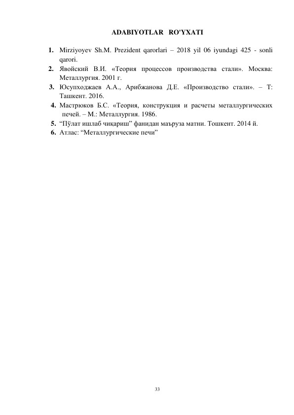 33 
 
ADABIYOTLAR   RO'YXATI 
 
1. Mirziyoyev Sh.M. Prezident qarorlari – 2018 yil 06 iyundagi 425 - sonli 
qarori.  
2. Явойский В.И. «Теория процессов производства стали». Москва: 
Металлургия. 2001 г. 
3. Юсупходжаев А.А., Арибжанова Д.Е. «Производство стали». – Т: 
Ташкент. 2016.  
4. Мастрюков Б.С. «Теория, конструкция и расчеты металлургических 
печей. – M.: Металлургия. 1986. 
5. “Пўлат ишлаб чиқариш” фанидан маъруза матни. Тошкент. 2014 й.  
6. Атлас: “Металлургические печи” 
     
 
 
 
