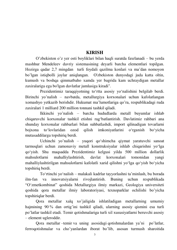 3 
 
 
 
 
 
KIRISH 
O’zbekiston o’z yer osti boyliklari bilan haqli suratda faxrlanadi – bu yerda 
mashhur Mendeleev davriy sistemasining deyarli barcha elementlari topilgan. 
Hozirga qadar 2,7 mingdan  turli foydali qazilma konlari va ma’dan nomoyon 
bo’lgan istiqbolli joylar aniqlangan.  O'zbekiston dunyodagi juda katta oltin, 
kumush va boshqa qimmatbaho xamda yer bagrida kam uchraydigan metallar 
zaxiralariga ega bo'lgan davlatlar jumlasiga kiradi". 
Prezidentimiz taraqqiyotning to‘rtta asosiy yo‘nalishini belgilab berdi. 
Birinchi yo’nalish – navbatda, metallurgiya korxonalari uchun kafolatlangan 
xomashyo yetkazib berishdir. Hukumat ma’lumotlariga qo’ra, respublikadagi ruda 
zaxiralari 1 milliard 200 million tonnani tashkil qiladi.  
Ikkinchi yo’nalish – barcha hududlarda metall buyumlar ishlab 
chiqaruvchi korxonalar tashkil etishni rag‘batlantirish. Davlatimiz rahbari ana 
shunday korxonalar rahbarlari bilan suhbatlashdi, import qilinadigan tovarlarni 
bojxona 
to‘lovlaridan 
ozod 
qilish 
imkoniyatlarini 
o‘rganish 
bo‘yicha 
mutasaddilarga topshiriq berdi. 
Uchinchi yo’nalish – yuqori qo‘shimcha qiymat yaratuvchi sanoat 
tarmoqlari uchun zamonaviy metall konstruksiyalar ishlab chiqarishni yo‘lga 
qo‘yish. Shu maqsadda Prezidentimiz kelgusi yilda 500 million dollarlik 
mahsulotlarni 
mahalliylashtirish, 
davlat 
korxonalari 
tomonidan 
yangi 
mahalliylashtirilgan mahsulotlarni kafolatli xarid qilishni yo‘lga qo‘yish bo‘yicha 
topshiriq berdi.  
To‘rtinchi yo‘nalish – malakali kadrlar tayyorlashni ta’minlash, bu borada 
ilm-fan 
va 
innovatsiyalarni 
rivojlantirish. 
Buning 
uchun 
respublikada 
“O‘zmetkombinat” qoshida Metallurgiya ilmiy markazi, Geologiya universiteti 
qoshida qora metallar ilmiy laboratoriyasi, texnoparklar ochilishi bo’yicha 
topshiriqlar berdi.  
Qora metallar xalq xo’jaligida ishlatiladigan metallarning umumiy 
hajmining 90 % dan ortig’ini tashkil qiladi, ularning asosiy qismini esa turli 
po’latlar tashkil etadi. Temir qotishmalariga turli xil xususiyatlarni beruvchi asosiy 
– element ugleroddir. 
Qora metallar –temir va uning asosidagi qotishmalardan ya’ni  po’latlar, 
ferroqotishmalar va cho’yanlardan iborat bo’lib, asosan turmush sharoitida 
