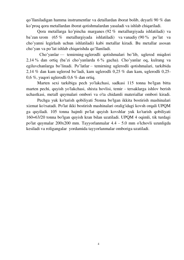 4 
 
qo’llaniladigan hamma instrumentlar va detallardan iborat bolib, deyarli 90 % dan 
ko’proq qora metallardan iborat qotishmalardan yasaladi va ishlab chiqariladi.  
Qora metallarga ko’pincha marganes (92 % metallurgiyada ishlatiladi) va 
ba’zan xrom (65 % metallurgiyada ishlatiladi) va vanadiy (90 % po’lat va 
cho’yanni legirlash uchun ishlatiladi) kabi metallar kiradi. Bu metallar asosan 
cho’yan va po’lat ishlab chiqarishda qo’llaniladi.  
Cho’yanlar — temirning uglerodli qotishmalari bo’lib, uglerod miqdori 
2,14 % dan ortiq (ba’zi cho’yanlarda 6 % gacha). Cho’yanlar oq, kulrang va 
egiluvchanlarga bo’linadi. Po’latlar – temirning uglerodli qotishmalari, tarkibida 
2,14 % dan kam uglerod bo’ladi, kam uglerodli 0,25 % dan kam, uglerodli 0,25-
0,6 %, yuqori uglerodli 0,6 % dan ortiq. 
Marten sexi tarkibiga pech yo'lakchasi, sadkasi 115 tonna bo'lgan bitta 
marten pechi, quyish yo'lakchasi, shixta hovlisi, temir - tersaklarga ishlov berish 
uchastkasi, metall quymalari ombori va o'ta chidamli materiallar ombori kiradi.
 
Pechga yuk ko'tarish qobiliyati 5tonna bo'lgan ikkita bostirish mashinalari 
xizmat ko'rsatadi. Po'lat ikki bostirish mashinalari oralig'idagi kovsh orqali UPQM 
ga quyiladi. 105 tonna hajmli po'lat quyish kovshlar yuk ko'tarish qobiliyati 
160+63/20 tonna bo'lgan quyish kran bilan uzatiladi. UPQM 4 oqimli, tik turdagi 
po'lat quymalar 200x200 mm. Tayyorlanmalar 4.4 - 5.0 mm o'lchovli uzunligda 
kesiladi va roligangalar  yordamida tayyorlanmalar omboriga uzatiladi. 
  
 
 
 
 
 
 
 
 
 
 
 
 
 
 
 
 
