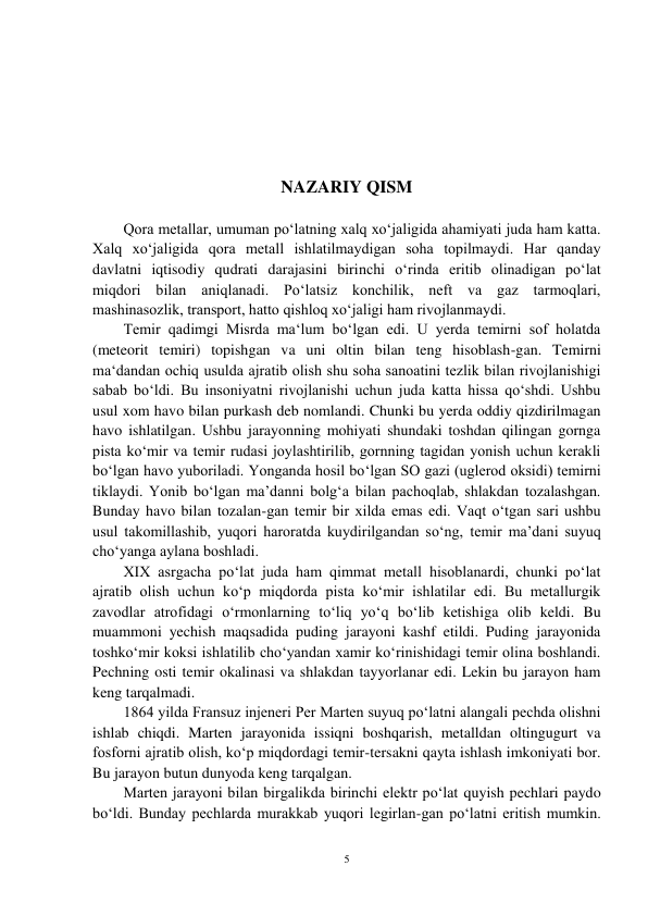 5 
 
 
 
 
 
 
NAZARIY QISM 
 
Qora metallar, umuman po‘latning xalq xo‘jaligida ahamiyati juda ham katta. 
Xalq xo‘jaligida qora metall ishlatilmaydigan soha topilmaydi. Har qanday 
davlatni iqtisodiy qudrati darajasini birinchi o‘rinda eritib olinadigan po‘lat 
miqdori bilan aniqlanadi. Po‘latsiz konchilik, neft va gaz tarmoqlari, 
mashinasozlik, transport, hatto qishloq xo‘jaligi ham rivojlanmaydi.  
Temir qadimgi Misrda ma‘lum bo‘lgan edi. U yerda temirni sof holatda 
(meteorit temiri) topishgan va uni oltin bilan teng hisoblash-gan. Temirni 
ma‘dandan ochiq usulda ajratib olish shu soha sanoatini tezlik bilan rivojlanishigi 
sabab bo‘ldi. Bu insoniyatni rivojlanishi uchun juda katta hissa qo‘shdi. Ushbu 
usul xom havo bilan purkash deb nomlandi. Chunki bu yerda oddiy qizdirilmagan 
havo ishlatilgan. Ushbu jarayonning mohiyati shundaki toshdan qilingan gornga 
pista ko‘mir va temir rudasi joylashtirilib, gornning tagidan yonish uchun kerakli 
bo‘lgan havo yuboriladi. Yonganda hosil bo‘lgan SO gazi (uglerod oksidi) temirni 
tiklaydi. Yonib bo‘lgan ma’danni bolg‘a bilan pachoqlab, shlakdan tozalashgan. 
Bunday havo bilan tozalan-gan temir bir xilda emas edi. Vaqt o‘tgan sari ushbu 
usul takomillashib, yuqori haroratda kuydirilgandan so‘ng, temir ma’dani suyuq 
cho‘yanga aylana boshladi.  
XIX asrgacha po‘lat juda ham qimmat metall hisoblanardi, chunki po‘lat 
ajratib olish uchun ko‘p miqdorda pista ko‘mir ishlatilar edi. Bu metallurgik 
zavodlar atrofidagi o‘rmonlarning to‘liq yo‘q bo‘lib ketishiga olib keldi. Bu 
muammoni yechish maqsadida puding jarayoni kashf etildi. Puding jarayonida 
toshko‘mir koksi ishlatilib сho‘yandan xamir ko‘rinishidagi temir olina boshlandi. 
Pechning osti temir okalinasi va shlakdan tayyorlanar edi. Lekin bu jarayon ham 
keng tarqalmadi.  
1864 yilda Fransuz injeneri Per Marten suyuq po‘latni alangali pechda olishni 
ishlab chiqdi. Marten jarayonida issiqni boshqarish, metalldan oltingugurt va 
fosforni ajratib olish, ko‘p miqdordagi temir-tersakni qayta ishlash imkoniyati bor. 
Bu jarayon butun dunyoda keng tarqalgan.  
Marten jarayoni bilan birgalikda birinchi elektr po‘lat quyish pechlari paydo 
bo‘ldi. Bunday pechlarda murakkab yuqori legirlan-gan po‘latni eritish mumkin. 
