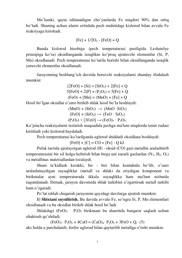 7 
 
Ma’lumki, qayta ishlanadigan cho’yanlarda Fe miqdori 90% dan ortiq 
bo’ladi. Shuning uchun ularni eritishda pech muhitidagi kislorod bilan avvalo Fe 
reaksiyaga kirishadi. 
[Fe] + 1/2O2 - [FeO] + Q             
Bunda kislorod hisobiga (pech temperaturasi pastligida Leshatelye 
prinsipiga ko’ra) oksidlanganda issiqlikni ko’proq ajratuvchi elementlar (Si, P, 
Mn) oksidlanadi. Pech temperaturasi ko’tarila borishi bilan oksidlanganda issiqlik 
yutuvchi elementlar oksidlanadi.  
 
Jarayonning boshlang’ich davrida boruvchi reaksiyalarni shunday ifodalash 
mumkin: 
[2FeO] + [Si] = [SiO2) + 2[Fe] + Q            
5[FeO] + 2[P] = (P2O5) + 5[Fe] + Q        
(FeO) + [Mn] = (MnO) + [Fe] + Q               
Hosil bo’lgan oksidlar o’zaro birikib shlak hosil bo’la boshlaydi: 
 
(MnO) + (SiO2)  →  (MnO ·SiO2) 
[FeO] + (SiO2) →  (FeO · SiO2) 
(P2O5) + [3FeO] → (FeO)3 · P2O5. 
Ko’pincha reaksiyalarni tezlatish maqsadida pechga ma'lum miqdorda temir rudasi 
kiritiladi yoki kislorod haydaladi. 
 
Pech temperaturasi ko’tarilganda uglerod shiddatli oksidlana boshlaydi: 
[FeO] + [C] = CO + [Fe] - Q kJ. 
Pufak tarzida ajralayotgan uglerod (II) - oksid (CO) gazi metallni aralashtirib 
temperaturasini bir xil holga keltirish bilan birga uni zararli gazlardan (N2, H2, O2) 
va metallmas materiallardan tozalaydi. 
 
Shuni ta’kidlash kerakki, bir - biri bilan kontaktda bo’lib, o’zaro 
aralashmaydigan suyuqliklar (metall va shlak) da eriydigan komponent va 
birikmalar ayni temperaturada ikkala suyuqlikka ham ma'lum nisbatda 
taqsimlanadi. Demak, jarayon davomida shlak tarkibini o’zgartirsak metall tarkibi 
ham o’zgaradi. 
 
Po’lat ishlab chiqarish jarayonini quyidagi davrlarga ajratish mumkin:  
 
1) Shixtani suyultirish. Bu davrda avvalo Fe, so’ngra Si, P, Mn elementlari 
oksidlanadi va bu oksidlar birikib shlak hosil bo’ladi. 
 
Shlakdagi (FeO)3 · P2O5 birikmani bu sharoitda barqaror saqlash uchun 
ohaktosh qo’shiladi. 
(FeO)3· P2O5 + 4CaO = (CaO)4· P2O5 + 3FeO + Q,  (5) 
aks holda u parchalanib, fosfor uglerod bilan qaytarilib metallga o’tishi mumkin.  
