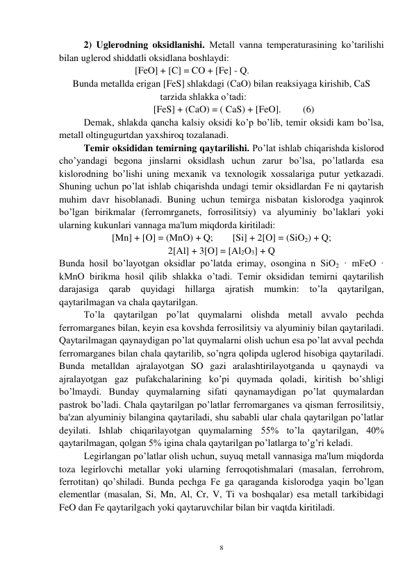 8 
 
 
2) Uglerodning oksidlanishi. Metall vanna temperaturasining ko’tarilishi 
bilan uglerod shiddatli oksidlana boshlaydi: 
 
                     [FeO] + [C] = CO + [Fe] - Q. 
Bunda metallda erigan [FeS] shlakdagi (CaO) bilan reaksiyaga kirishib, CaS 
tarzida shlakka o’tadi: 
 
 
 
[FeS] + (CaO) = ( CaS) + [FeO].         (6) 
 
Demak, shlakda qancha kalsiy oksidi ko’p bo’lib, temir oksidi kam bo’lsa, 
metall oltingugurtdan yaxshiroq tozalanadi. 
 
Temir oksididan temirning qaytarilishi. Po’lat ishlab chiqarishda kislorod 
cho’yandagi begona jinslarni oksidlash uchun zarur bo’lsa, po’latlarda esa 
kislorodning bo’lishi uning mexanik va texnologik xossalariga putur yetkazadi. 
Shuning uchun po’lat ishlab chiqarishda undagi temir oksidlardan Fe ni qaytarish 
muhim davr hisoblanadi. Buning uchun temirga nisbatan kislorodga yaqinrok 
bo’lgan birikmalar (ferromrganets, forrosilitsiy) va alyuminiy bo’laklari yoki 
ularning kukunlari vannaga ma'lum miqdorda kiritiladi: 
[Mn] + [O] = (MnO) + Q;        [Si] + 2[O] = (SiO2) + Q; 
2[Al] + 3[O] = [Al2O3] + Q 
Bunda hosil bo’layotgan oksidlar po’latda erimay, osongina n SiO2 · mFeO · 
kMnO birikma hosil qilib shlakka o’tadi. Temir oksididan temirni qaytarilish 
darajasiga 
qarab quyidagi 
hillarga 
ajratish 
mumkin: to’la 
qaytarilgan, 
qaytarilmagan va chala qaytarilgan. 
 
To’la qaytarilgan po’lat quymalarni olishda metall avvalo pechda 
ferromarganes bilan, keyin esa kovshda ferrosilitsiy va alyuminiy bilan qaytariladi. 
Qaytarilmagan qaynaydigan po’lat quymalarni olish uchun esa po’lat avval pechda 
ferromarganes bilan chala qaytarilib, so’ngra qolipda uglerod hisobiga qaytariladi. 
Bunda metalldan ajralayotgan SO gazi aralashtirilayotganda u qaynaydi va 
ajralayotgan gaz pufakchalarining ko’pi quymada qoladi, kiritish bo’shligi 
bo’lmaydi. Bunday quymalarning sifati qaynamaydigan po’lat quymalardan 
pastrok bo’ladi. Chala qaytarilgan po’latlar ferromarganes va qisman ferrosilitsiy, 
ba'zan alyuminiy bilangina qaytariladi, shu sababli ular chala qaytarilgan po’latlar 
deyilati. Ishlab chiqarilayotgan quymalarning 55% to’la qaytarilgan, 40% 
qaytarilmagan, qolgan 5% igina chala qaytarilgan po’latlarga to’g’ri keladi. 
 
Legirlangan po’latlar olish uchun, suyuq metall vannasiga ma'lum miqdorda 
toza legirlovchi metallar yoki ularning ferroqotishmalari (masalan, ferrohrom, 
ferrotitan) qo’shiladi. Bunda pechga Fe ga qaraganda kislorodga yaqin bo’lgan 
elementlar (masalan, Si, Mn, Al, Cr, V, Ti va boshqalar) esa metall tarkibidagi 
FeO dan Fe qaytarilgach yoki qaytaruvchilar bilan bir vaqtda kiritiladi.  
