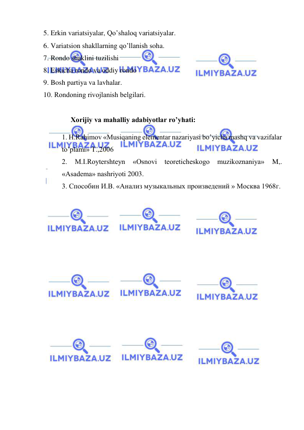  
 
5. Erkin variatsiyalar, Qo’shaloq variatsiyalar.  
6. Variatsion shakllarning qo’llanish soha. 
7. Rondo shaklini tuzilishi  
8. Eskicha rondo va oddiy rondo 
9. Bosh partiya va lavhalar.  
10. Rondoning rivojlanish bеlgilari. 
 
     Xorijiy va mahalliy adabiyotlar ro’yhati: 
1. H.Rаhimоv «Musiqаning elеmеntаr nаzаriyasi bo’yichа mаshq vа vаzifаlаr 
to’plаmi» T.,2006  
2. 
M.I.Rоytеrshtеyn 
«Оsnоvi tеоrеtichеskоgо 
muzikоznаniya» 
M,. 
«Аsаdеmа» nаshriyoti 2003. 
3. Способин И.В. «Анализ музыкальных произведений » Москва 1968г.  
 
 
