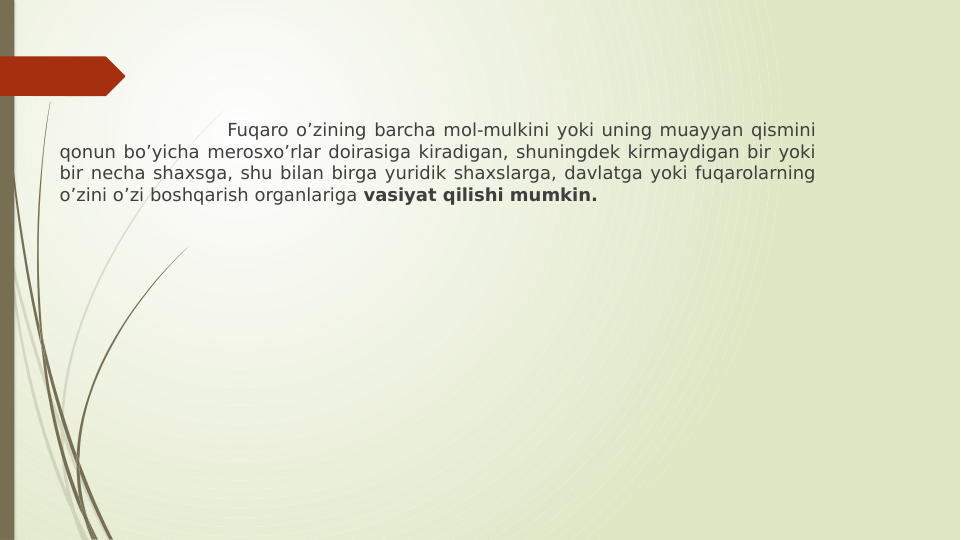                       Fuqaro oʼzining barcha mol-mulkini yoki uning muayyan qismini 
qonun boʼyicha merosxoʼrlar doirasiga kiradigan, shuningdek kirmaydigan bir yoki 
bir necha shaxsga, shu bilan birga yuridik shaxslarga, davlatga yoki fuqarolarning 
oʼzini oʼzi boshqarish organlariga vasiyat qilishi mumkin.
