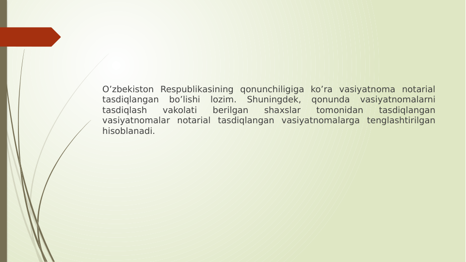 Oʼzbekiston Respublikasining qonunchiligiga koʼra vasiyatnoma notarial 
tasdiqlangan 
boʼlishi 
lozim. 
Shuningdek, 
qonunda 
vasiyatnomalarni 
tasdiqlash 
vakolati 
berilgan 
shaxslar 
tomonidan 
tasdiqlangan 
vasiyatnomalar notarial tasdiqlangan vasiyatnomalarga tenglashtirilgan 
hisoblanadi.
